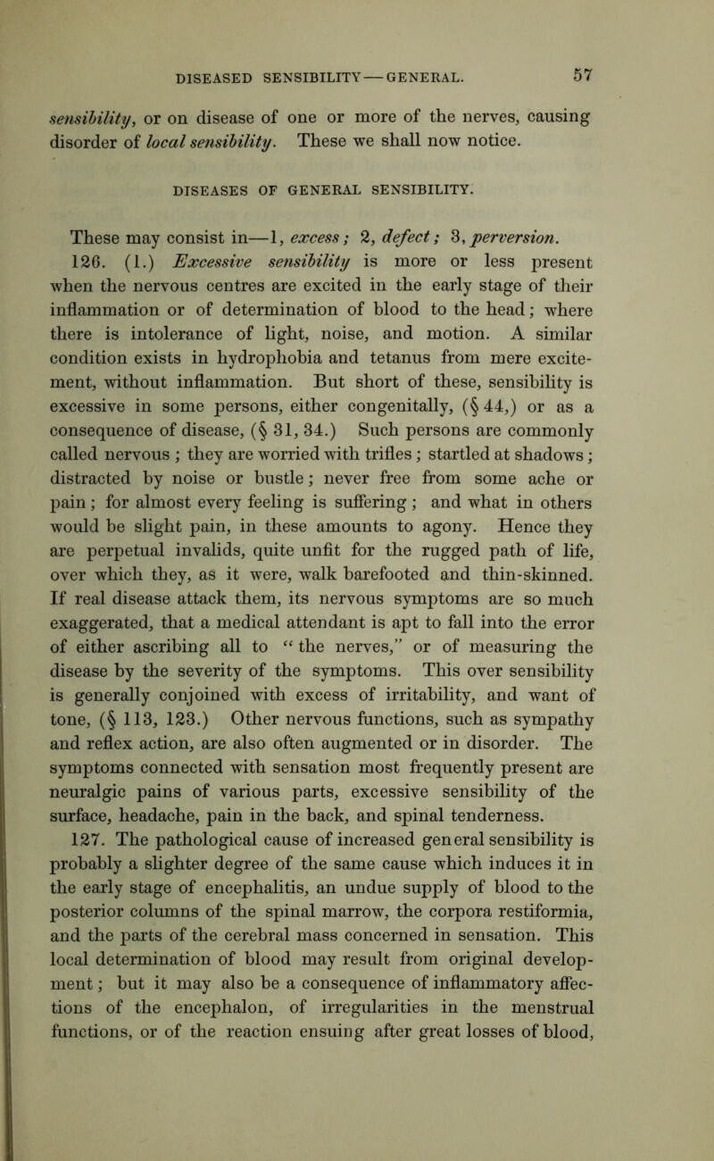 sensibility, or on disease of one or more of the nerves, causing disorder of local sensibility. These we shall now notice. DISEASES OF GENERAL SENSIBILITY. These may consist in—l, excess; 2, defect; 8,perversion. 126. (1.) Excessive sensibility is more or less present when the nervous centres are excited in the early stage of their inflammation or of determination of blood to the head; where there is intolerance of light, noise, and motion. A similar condition exists in hydrophobia and tetanus from mere excite- ment, without inflammation. But short of these, sensibility is excessive in some persons, either congenitally, (§44,) or as a consequence of disease, (§ 31, 34.) Such persons are commonly called nervous ; they are worried with trifles; startled at shadows; distracted by noise or bustle; never free from some ache or pain; for almost every feeling is suffering ; and what in others would be slight pain, in these amounts to agony. Hence they are perpetual invalids, quite unfit for the rugged path of life, over which they, as it were, walk barefooted and thin-skinned. If real disease attack them, its nervous symptoms are so much exaggerated, that a medical attendant is apt to fall into the error of either ascribing all to “ the nerves,” or of measuring the disease by the severity of the symptoms. This over sensibility is generally conjoined with excess of irritability, and want of tone, (§ 113, 123.) Other nervous functions, such as sympathy and reflex action, are also often augmented or in disorder. The symptoms connected with sensation most frequently present are neuralgic pains of various parts, excessive sensibility of the surface, headache, pain in the back, and spinal tenderness. 127. The pathological cause of increased gen eral sensibility is probably a slighter degree of the same cause which induces it in the early stage of encephalitis, an undue supply of blood to the posterior columns of the spinal marrow, the corpora restiformia, and the parts of the cerebral mass concerned in sensation. This local determination of blood may result from original develop- ment ; but it may also be a consequence of inflammatory affec- tions of the encephalon, of irregularities in the menstrual functions, or of the reaction ensuing after great losses of blood,