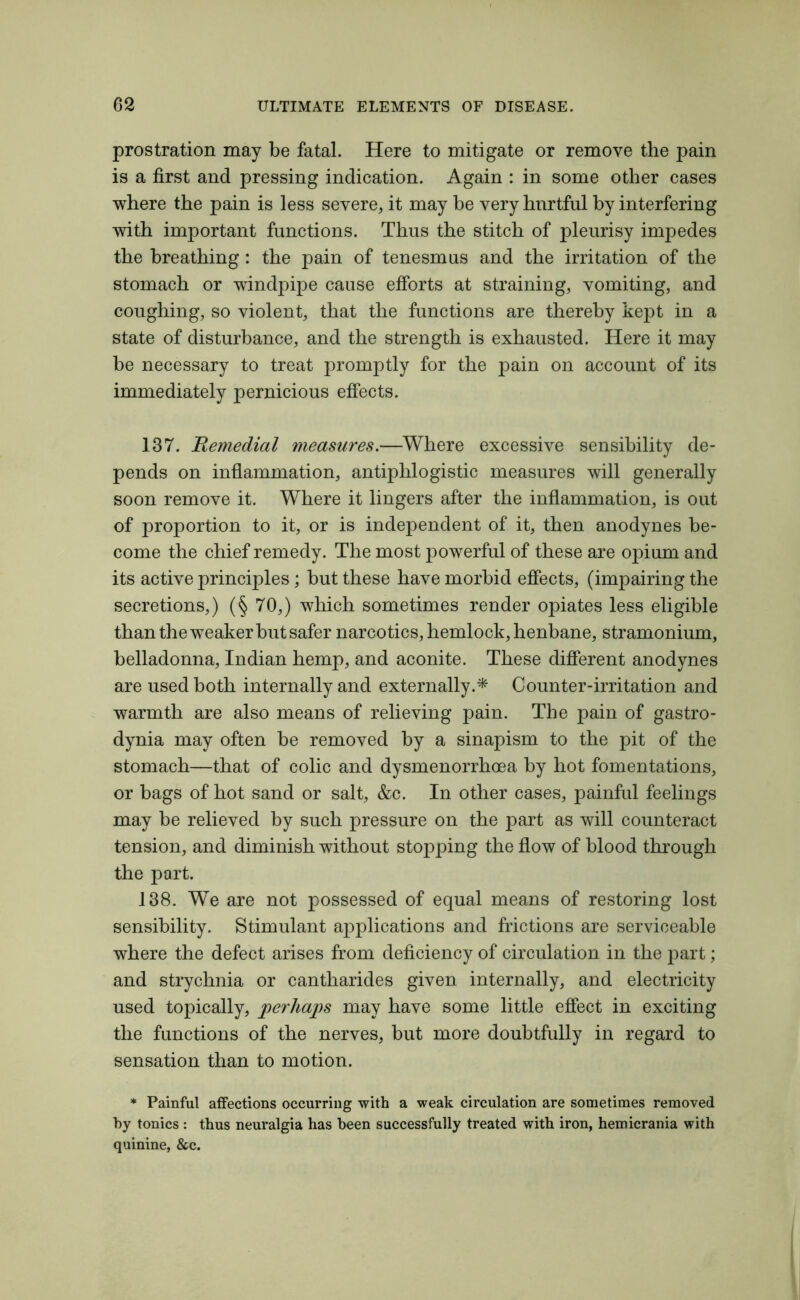 prostration may be fatal. Here to mitigate or remove the pain is a first and pressing indication. Again : in some other cases where the pain is less severe, it may be very hnrtful by interfering with important functions. Thus the stitch of pleurisy impedes the breathing : the pain of tenesmus and the irritation of the stomach or windpipe cause efforts at straining, vomiting, and coughing, so violent, that the functions are thereby kept in a state of disturbance, and the strength is exhausted. Here it may be necessary to treat promptly for the pain on account of its immediately pernicious effects. 137. Remedial measures.—Where excessive sensibility de- pends on inflammation, antiphlogistic measures will generally soon remove it. Where it lingers after the inflammation, is out of proportion to it, or is independent of it, then anodynes be- come the chief remedy. The most powerful of these are opium and its active principles; but these have morbid effects, (impairing the secretions,) (§ 70,) which sometimes render opiates less eligible than the weaker but safer narcotics, hemlock, henbane, stramonium, belladonna, Indian hemp, and aconite. These different anodynes are used both internally and externally.* Counter-irritation and warmth are also means of relieving pain. The pain of gastro- dynia may often be removed by a sinapism to the pit of the stomach—that of colic and dysmenorrhoea by hot fomentations, or bags of hot sand or salt, &c. In other cases, painful feelings may be relieved by such pressure on the part as will counteract tension, and diminish without stopping the flow of blood through the part. 138. We are not possessed of equal means of restoring lost sensibility. Stimulant applications and frictions are serviceable where the defect arises from deficiency of circulation in the part; and strychnia or cantharides given internally, and electricity used topically, perhaps may have some little effect in exciting the functions of the nerves, but more doubtfully in regard to sensation than to motion. * Painful affections occurring with a weak circulation are sometimes removed by tonics: thus neuralgia has been successfully treated with iron, hemicrania with quinine, &c.