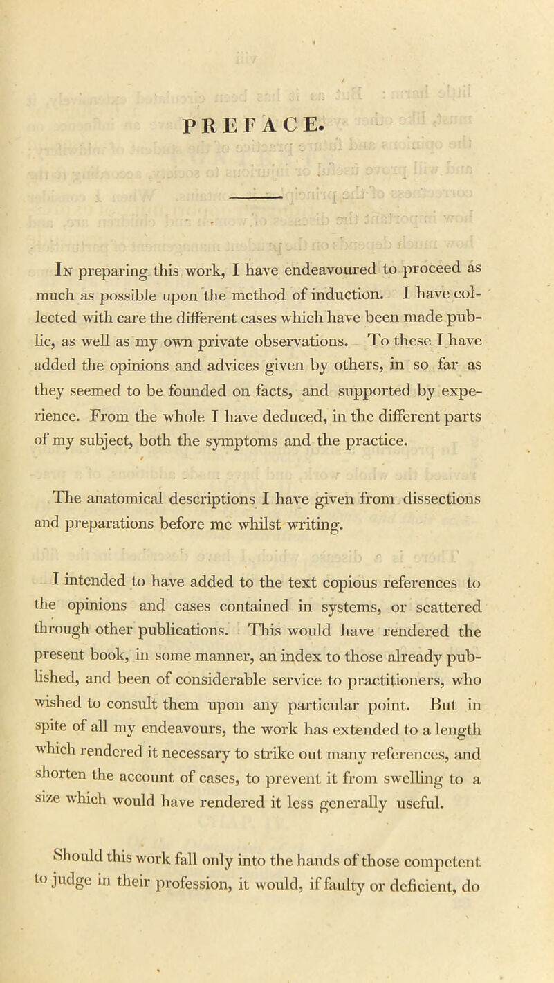 / PREFACE. In preparing this work, I have endeavoured to proceed as much as possible upon the method of induction. I have col- lected with care the different cases which have been made pub- lic, as well as my own private observations. To these I have added the opinions and advices given by others, in so far as they seemed to be founded on facts, and supported by expe- rience. From the whole I have deduced, in the different parts of my subject, both the symptoms and the practice. » The anatomical descriptions I have given from dissections and preparations before me whilst writing. I intended to have added to the text copious references to the opinions and cases contained in systems, or scattered through other publications. This would have rendered the present book, in some manner, an index to those already pub- lished, and been of considerable service to practitioners, who wished to consult them upon any particular point. But in spite of all my endeavours, the work has extended to a length which rendered it necessary to strike out many references, and shorten the account of cases, to prevent it from swelling to a size which would have rendered it less generally useful. Should this work fall only into the hands of those competent to judge in their profession, it would, if faulty or deficient, do