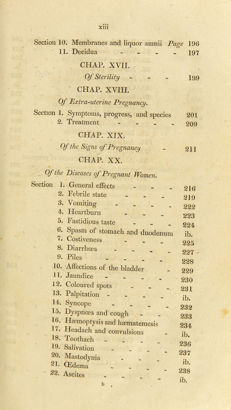 X1U Section 10. Membranes and liquor amnii Page 196 11. Decidua - 197 CHAP. XVII. . Of Sterility - - - 199 CHAP. XVIII. Of Extra-uterine Pregnancy. Section 1. Symptoms, progress, and species 201 2. Treatment - 209 CHAP. XIX. Of the Signs of Pregnancy _ 211 CHAP. XX. Of the Diseases of Pregnant Women. / Section 1. General effects _ 2. Febrile state _ 3. Vomiting - 4. Heartburn _ 5. Fastidious taste _ 6. Spasm of stomach and duodenum 7. Costiveness 8. Diarrhoea . 9. Piles _ 10. Affections of the bladder 11. Jaundice - 12. Coloured spots - _ _ 13. Palpitation - 14. Syncope - 15. Dyspnoea and cough 16. Haemoptysis and haematemesis H. Headach and convulsions 18. Toothach - 19. Salivation _ 20. Mastodynia 21. CEdema . 22. Ascites _ b . 216 219 222 223 224 ib. 225 227 - 228 229 230 231 ib. 232 233 234 ib. 236 237 ib. 238 ib.