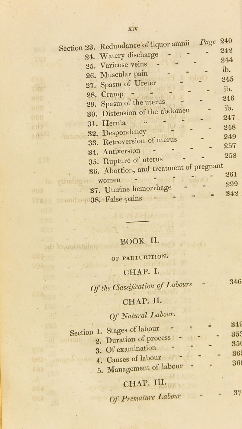 Section 23. Redundance of liquor amnn 24. Watery discharge - 25. Varicose veins 26. Muscular pain 27. Spasm of Ureter 28. Cramp - 29. Spasm of the uterus 30. Distension of the abdomen 31. Hernia 32. Despondency 33. Retroversion of uterus 34. Antiversion 35. Rupture of uterus 36. Abortion, and treatment of pi women 37. Uterine hemorrhage False -pains Page 240 . 242 244 ib. 245 ib. 246 ib. 247 - 248 249 - 257 258 •eemant . 261 299 342 book ii. OF PARTURITION. CHAP. I- Of the Classification of Labours CHAP. II. Of Natural Labour. Section 1. Stages of labour 2. Duration of process 3. Of examination 4. Causes of labour 5. Management of labour CHAP. Ill- Of Premature Labour 346 34£ 35S 35( 36i 365 37