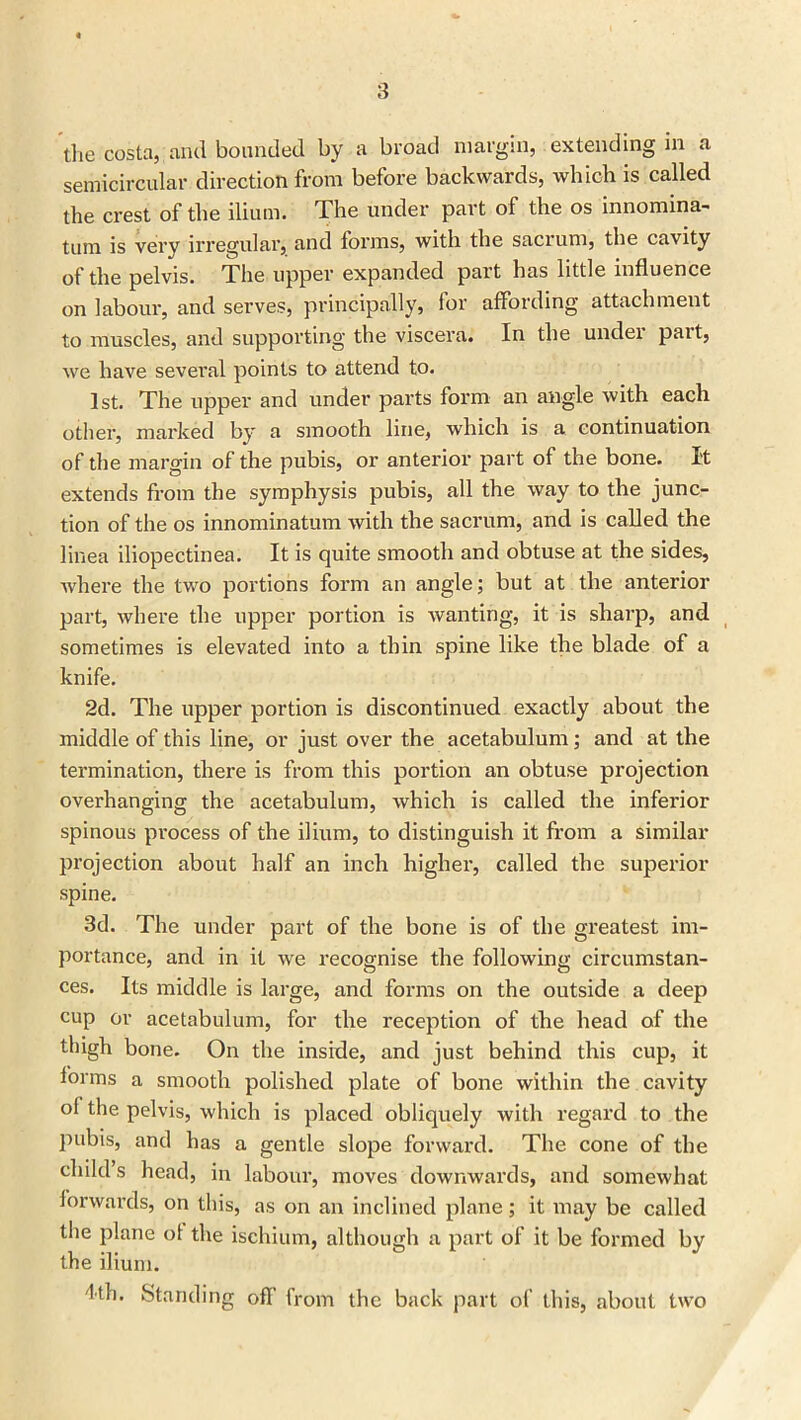 the costa, arid bounded by a broad margin, extending In a semicircular direction from before backwards, which is called the crest of the ilium. The under part of the os innomina- tum is very irregular, and forms, with the sacrum, the cavity of the pelvis. The upper expanded part has little influence on labour, and serves, principally, for affording attachment to muscles, and supporting the viscera. In the undei pait, we have several points to attend to. 1st. The upper and under parts form an angle with each other, marked by a smooth line, which is a continuation of the margin of the pubis, or anterior part of the bone. I't extends from the symphysis pubis, all the way to the junc- tion of the os innominatum with the sacrum, and is called the linea iliopectinea. It is quite smooth and obtuse at the sides, where the two portions form an angle; but at the anterior part, where the upper portion is wanting, it is sharp, and sometimes is elevated into a thin spine like the blade of a knife. 2d. The upper portion is discontinued exactly about the middle of this line, or just over the acetabulum; and at the termination, there is from this portion an obtuse projection overhanging the acetabulum, which is called the inferior spinous process of the ilium, to distinguish it from a similar projection about half an inch higher, called the superior spine. 3d. The under part of the bone is of the greatest im- portance, and in it we recognise the following circumstan- ces. Its middle is large, and forms on the outside a deep cup or acetabulum, for the reception of the head of the thigh bone. On the inside, and just behind this cup, it iorms a smooth polished plate of bone within the cavity ol the pelvis, which is placed obliquely with regard to the pubis, and has a gentle slope forward. The cone of the child’s head, in labour, moves downwards, and somewhat forwards, on this, as on an inclined plane; it may be called the plane ot the ischium, although a part of it be formed by the ilium. 'lth. Standing off from the back part of this, about two