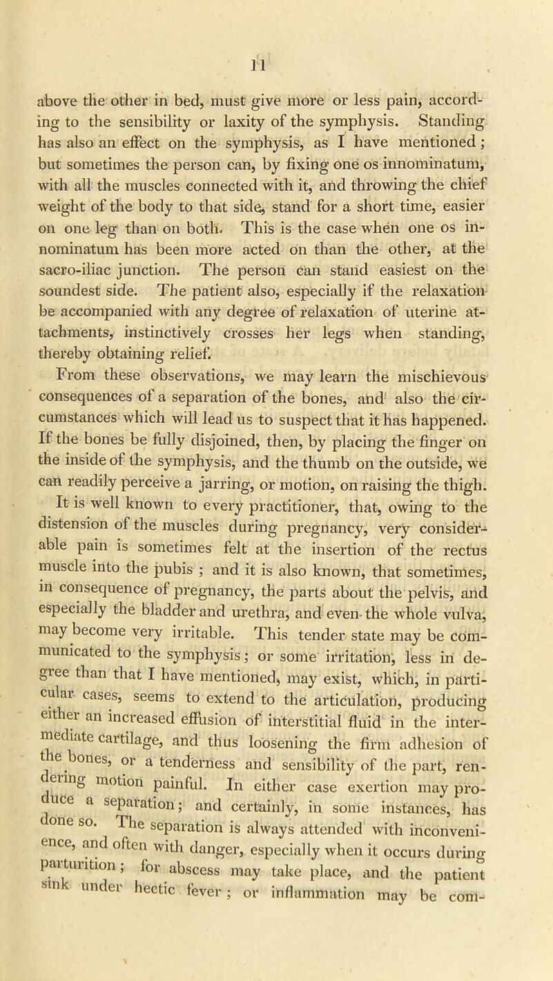 above the other in bed, must give more or less pain, accord- ing to the sensibility or laxity of the symphysis. Standing has also an effect on the symphysis, as I have mentioned; but sometimes the person can, by fixing one os innominatum, with all the muscles connected with it, and throwing the chief weight of the body to that side, stand for a short time, easier on one leg than on both. This is the case when one os in- nominatum has been more acted on than the other, at the sacro-iliac junction. The person can stand easiest on the soundest side. The patient also, especially if the relaxation be accompanied with any degree of relaxation of uterine at- tachments, instinctively crosses her legs when standing, thereby obtaining relief. From these observations, we may learn the mischievous consequences of a separation of the bones, and also the 'cir- cumstances which will lead us to suspect that it has happened. If the bones be fully disjoined, then, by placing the finger on the inside of the symphysis, and the thumb on the outside, we can readily perceive a jarring, or motion, on raising the thigh. It is well known to evei’y practitioner, that, owing to the distension of the muscles during pregnancy, very consider- able pain is sometimes felt at the insertion of the rectus muscle into the pubis ; and it is also known, that sometimes, in consequence of pregnancy, the parts about the pelvis, and especially the bladder and urethra, and even-the whole vulva, may become very irritable. This tender state may be com- municated to the symphysis; or some irritation, less in de- gree than that I have mentioned, may exist, which, in parti- cular cases, seems to extend to the articulation, producing either an increased effusion of interstitial fluid in the inter- mediate cartilage, and thus loosening the firm adhesion of tie ones, or a tenderness and sensibility of the part, ren- enng motion painful. In either case exertion may pro- duce a separation; and certainly, in some instances, has one so. The separation is always attended with inconveni- ence, and often with danger, especially when it occurs during paituntion; for abscess may take place, and the patient Mn v U1K er hectic fever; or inflammation may be com-