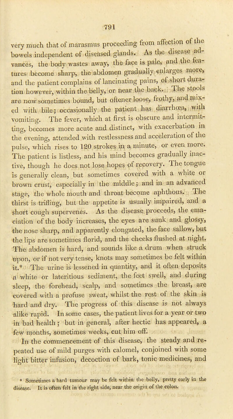 very much that of marasmus proceeding from affection of the bowels independent of diseased glands. As the disease ad vances, the body wastes away, the face is pale, and the fea (litres become sharp, the abdomen gradually enlaiges more, and the patient complains of lancinating pains, of slunt duia tion however, within the belly, or near the back. The stoo s are now sometimes bound, but oftener loose, frothy, and mix ed with bile; occasionally the patient has diaiihcea, with vomiting. The fever, which at first is obscure and inteimit- ting, becomes more acute and distinct, with exaceibation in the evening, attended with restlessness and acceleration of the pulse, which rises to 120 strokes in a minute, or even moie. The patient is listless, and his mind becomes gradually inac- tive, though he does not lose hopes of recovery. The tongue is generally clean, but sometimes covered with a white or brown crust, especially in the middle; and in an advanced stage, the whole mouth and throat become aphthous. The thirst is trifling, but the appetite is usually impaired, and a short cough supervenes. As the disease proceeds, the ema- ciation of the body increases, the eyes are sunk and glossy, the nose sharp, and apparently elongated, the face sallow, but the lips are sometimes florid, and the cheeks flushed at night. The abdomen is hard, and sounds like a drum when struck upon, or if not very tense, knots may sometimes be felt within it.* The urine is lessened in quantity, and it often deposits a white or lateritious sediment, the feet swell, and during sleep, the forehead, scalp, and sometimes the breast, are covered with a profuse sweat, whilst the rest of the skin is hard and dry. The progress of this disease is not always alike rapid. In some cases, the patient lives for a year or two in bad health ; but in general, after hectic has appealed, a few months, sometimes weeks, cut him off. In the commencement of this disease, the steady and re- peated use of mild purges with calomel, conjoined with some light bitter infusion, decoction of bark, tonic medicines, and * Sometimes a hard tumour may be felt within the belly, pretty early in the disease. It is often felt in the right side, near tire origin of the colon.