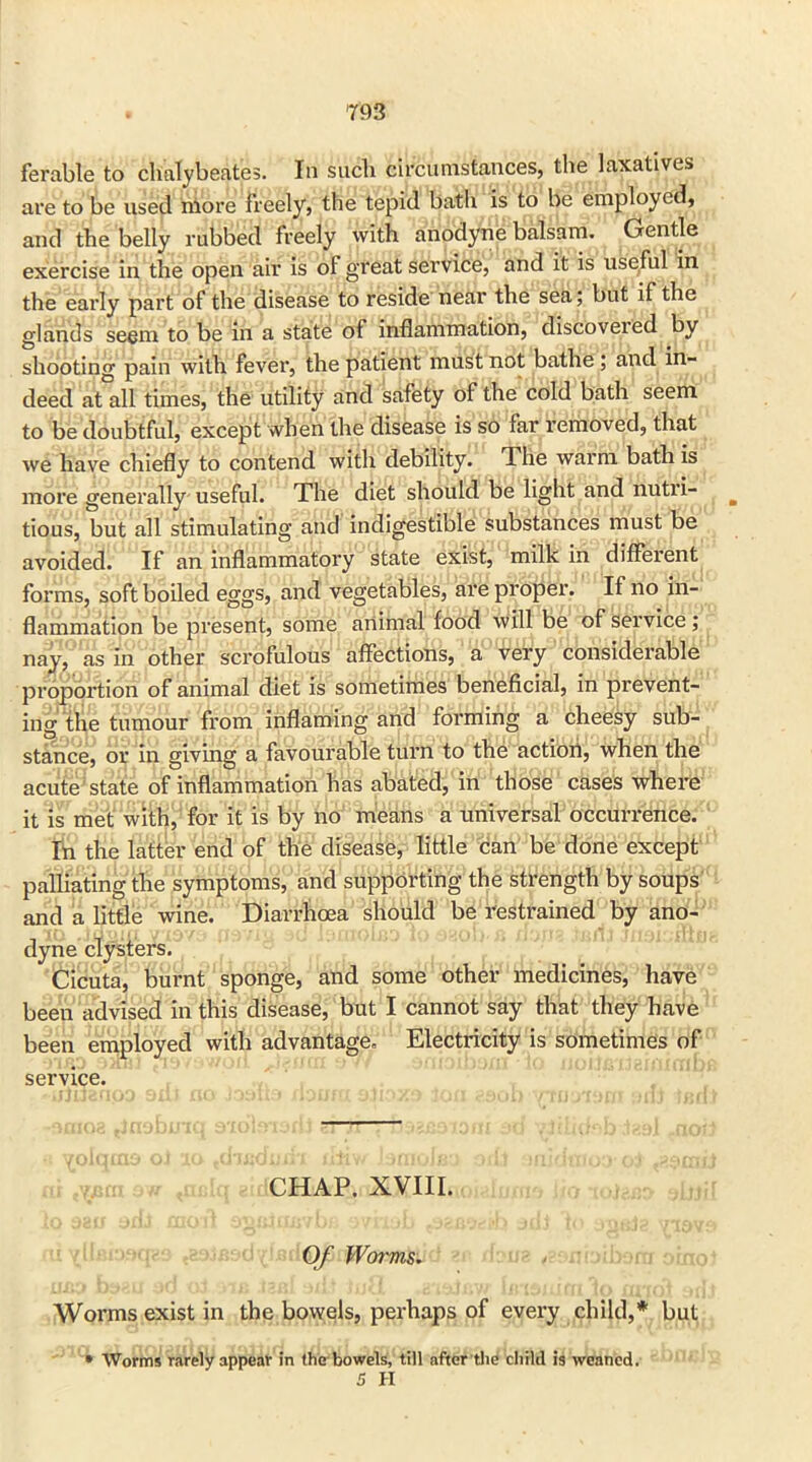 ferable to chalybeate;. In such circumstances, the laxatives are to be used more freely, the tepid bath is to be employed, and the belly rubbed freely with anodyne balsam. Gentle exercise in the open air is of great service, and it is useful in the early part of the disease to reside near the sea; but if the glands seem to be in a state of inflammation, discovered by shooting pain with fever, the patient must not bathe ; and in- deed at all times, the utility and safety of the cold bath seem to be doubtful, except when the disease is so far removed, that we have chiefly to contend with debility. The warm bath is more generally useful. The diet should be light and nutii- b tious, but all stimulating and indigestible substances must be avoided. If an inflammatory state exist, milk in different forms, soft boiled eggs, and vegetables, are propel'. If no in- flammation be present, some animal food will be of service ; nay, as in other scrofulous affections, a very considerable proportion of animal diet is sometimes beneficial, in prevent- ing the tumour from inflaming and forming a cheesy sub- stance, or in giving a favourable turn to the action, when the acute state of inflammation has abated, in those cases where it is met with, for it is by no means a universal occurrence. Ih the latter end of the disease, little can be done except palliating the symptoms, and supporting the strength by soups and a little wine. Diarrhoea should be restrained by ano- dyne clysters. Cicuta, burnt sponge, and some other medicines, have been advised in this disease, but I cannot say that they have been employed with advantage. Electricity is sometimes of service. CHAP. XVIII. Of Worms. Worms exist in the bowels, perhaps of every child,* but * Worms rarely appear in the bowels, till after the child is weaned. 5 H