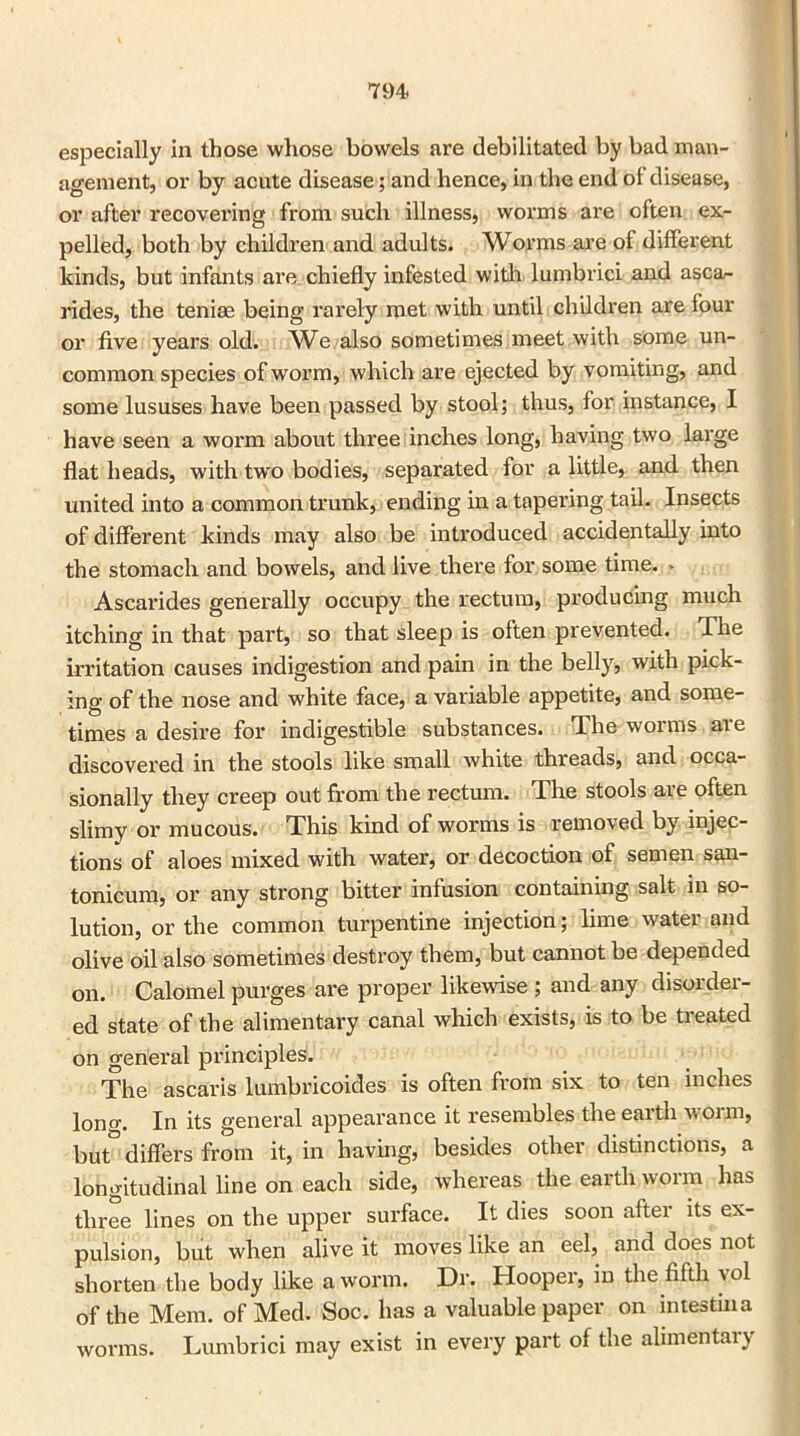 especially in those whose bowels are debilitated by bad man- agement, or by acute disease; and hence, in the end of disease, or after recovering from such illness, worms are often ex- pelled, both by children and adults. Worms are of different kinds, but infants are chiefly infested with lumbrici and asca- rides, the teniae being rarely met with until children are four or five years old. We also sometimes meet with some un- common species of worm, which are ejected by vomiting, and some lususes have been passed by stool; thus, for instance, I have seen a worm about three inches long, having two large flat heads, with two bodies, separated for a little, and then united into a common trunk, ending in a tapering tail. Insects of different kinds may also be introduced accidentally into the stomach and bowels, and live there for some time. * Ascarides generally occupy the rectum, producing much itching in that part, so that sleep is often prevented. The irritation causes indigestion and pain in the belly, with pick- ing of the nose and white face, a variable appetite, and some- times a desire for indigestible substances. The worms are discovered in the stools like small white threads, and occa- sionally they creep out from the rectum. The stools are often slimy or mucous. This kind of worms is removed by injec- tions of aloes mixed with water, or decoction of semen san- tonicum, or any strong bitter infusion containing salt in so- lution, or the common turpentine injection; lime water and olive oil also sometimes destroy them, but cannot be depended on. Calomel purges are proper likewise ; and any disorder- ed state of the alimentary canal which exists, is to be treated on general principles. The ascaris lumbricoides is often from six to ten inches loner. In its general appearance it resembles the earth worm, but° differs from it, in having, besides other distinctions, a longitudinal line on each side, whereas the earth worm has three lines on the upper surface. It dies soon after its ex- pulsion, but when alive it moves like an eel, and does not shorten the body like a worm. Dr. Hooper, in the fifth vol of the Mem. of Med. Soc. has a valuable paper on intestiua worms. Lumbrici may exist in every part of the alimentary