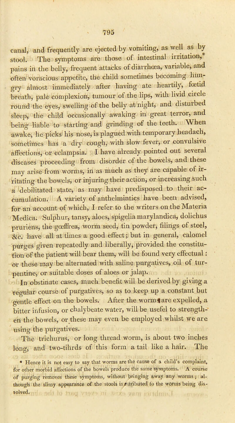 canal, and frequently are ejected by vomiting, as well as by stool. The symptoms are those of intestinal irritation,* pains in the belly, frequent attacks of diarrhoea, variable, and often voracious appetite, the child sometimes becoming hun- gry almost immediately after having ate heartily, foetid breath, pale complexion, tumour of the lips, with livid circle round the eyes, swelling of the belly at night, and disturbed sleep, the child occasionally awaking in great terror, and being liable to starting and grinding of the teeth. When awake, he picks his nose, is plagued with temporary headach, sometimes has a dry cough, with slow fever, or convulsive affections, or eclampsia. I have already pointed out several diseases proceeding from disorder of the bowels, and these may arise from worms, in as much as they are capable of ir- ritating the bowels, or injuring their action, or increasing such a debilitated state, as may have predisposed to their ac- cumulation. A variety of anthelmintics have been advised, for an account of which, I refer to the writers on the Materia Medica. Sulphur, tansy, aloes, spigelia marylandica, dolichus pruriens, the goeffrea, worm seed, tin powder, filings of steel, &c. have all at times a good effect; but in general, calomel purges given repeatedly and liberally, provided the constitu- tion of the patient will bear them, will be found very effectual: or these may be alternated with saline purgatives, oil of tur- pentine, or suitable doses of aloes or jalap. In obstinate cases, much benefit will be derived by giving a regular course of purgatives, so as to keep up a constant but gentle effect on the bowels. After the worms! are expelled, a bitter infusion, or chalybeate water, will be usefel to strength- en the bowels, or these may even be employed whilst we are using the purgatives. The trichurus, or long thread worm, is about two inches lorio-, and two-tihrds of this form a tail like a hair. The * Hence it is not easy to say that worms are the cause of a child’s complaint, for other morbid affections of the bowels produce the same symptoms. A course of purging removes these symptoms, without bringing away any worms; al- though the slimy appearance of the stools is/ttributcd to the worms being dis- solved.