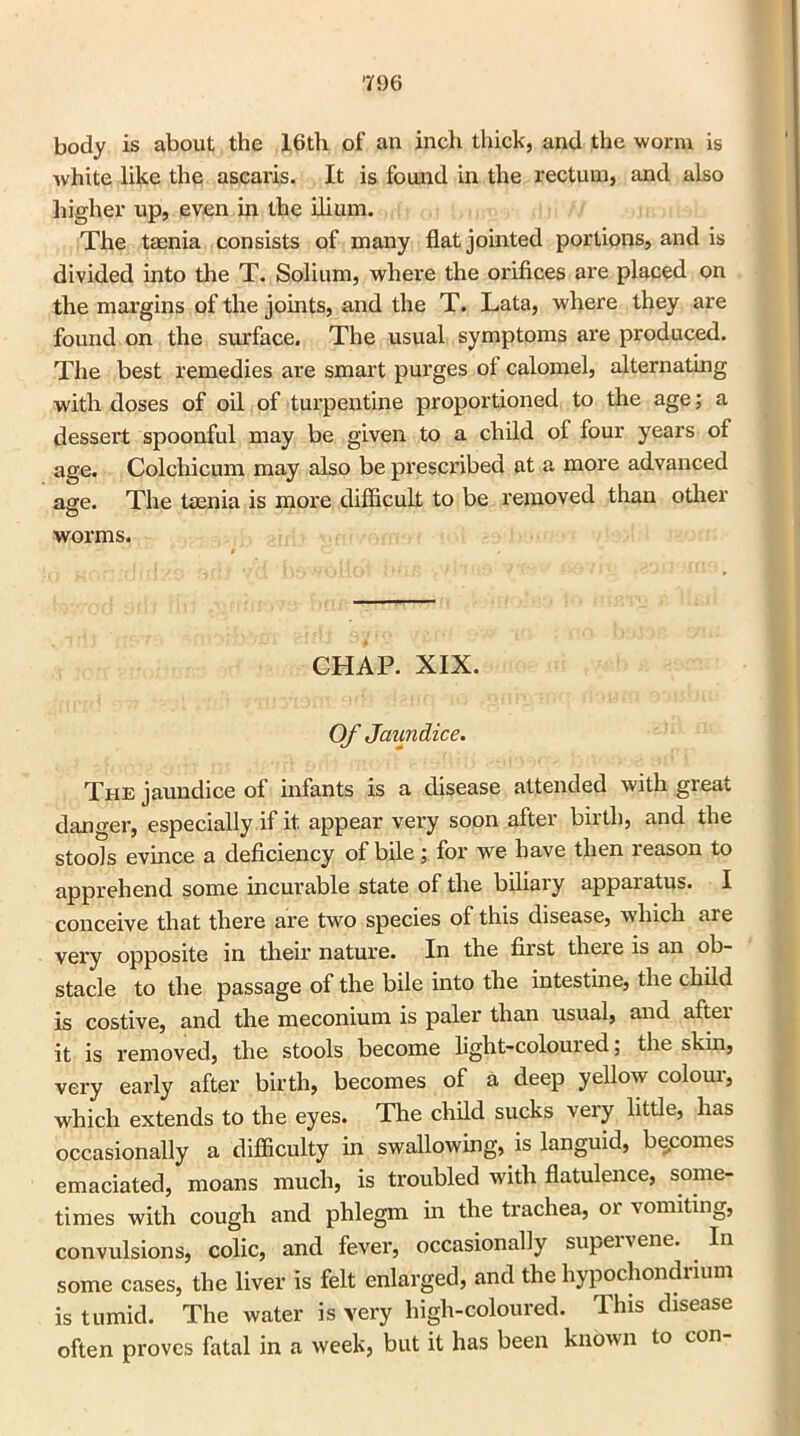 body is about the 16th of an inch thick, and the worm is white like the ascaris. It is found in the rectum, and also higher up, even in the ilium. The taenia consists of many flat jointed portions, and is divided into the T. Solium, where the orifices are placed on the margins of the joints, and the T. Lata, where they are found on the surface. The usual symptoms are produced. The best remedies are smart purges of calomel, alternating with doses of oil of turpentine proportioned to the age; a dessert spoonful may be given to a child of four years of age. Colchicum may also be prescribed at a more advanced age. The taenia is more difficult to be removed than other worms. CHAP. XIX. Of Jaundice. The jaundice of infants is a disease attended with great, danger, especially if it appear very soon after birth, and the stools evince a deficiency of bile; for we have then reason to apprehend some incurable state of the biliary apparatus. I conceive that there are two species of this disease, which are very opposite in their nature. In the first theie is an ob- stacle to the passage of the bile into the intestine, the child is costive, and the meconium is paler than usual, and after it is removed, the stools become light-coloured; the skin, very early after birth, becomes of a deep yellow colour, which extends to the eyes. The child sucks very little, has occasionally a difficulty in swallowing, L languid, becomes emaciated, moans much, is troubled with flatulence, some- times with cougli and phlegm in the tiachea, 01 vomiting, convulsions, colic, and fever, occasionally supei \ cue. In some cases, the liver is felt enlarged, and the hypochondrium is tumid. The water is very high-coloured. This disease often proves fatal in a week, but it has been known to con