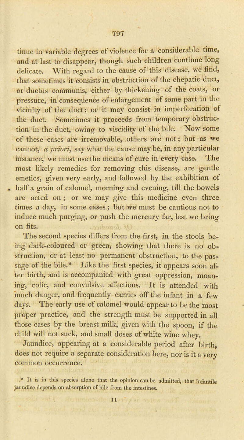 tinue in variable degrees of violence for a considerable time, and at last to disappear, though such children continue long delicate. With regard to the cause of this disease, we find, that sometimes it consists in obstruction of the chepatic duct, or ductus communis, either by thickening of the coats, or pressure, in consequence of enlargement of some part in the vicinity of the duct; or it may consist in imperforation of the duct. Sometimes it proceeds from temporary obstruc- tion in the duct, owing to viscidity of the bile. Now some of these cases are irremovable, others are not; but as we cannot, a priori, say what the cause may be, in any particular instance, we must use the means of cure in every case. The most likely remedies for removing this disease, are gentle emetics, given very early, and followed by the exhibition of „ half a grain of calomel, morning and evening, till the bowels are acted on ; or we may give this medicine even three times a day, in some cases; but we must be cautious not to induce much purging, or push the mercury far, lest we bring on fits. The second species differs from the first, in the stools be- ing dark-coloured or green, showing that there is no ob- struction, or at least no permanent obstruction, to the pas- sage of the bile.* Like the first species, it appears soon af- ter birth, and is accompanied with great oppression, moan- ing, colic, and convulsive affections. It is attended with 'much danger, and frequently carries off the infant in a few days. The early use of calomel would appear to be the most proper practice, and the strength must be supported in all those cases by the breast milk, given with the spoon, if the child will not suck, and small doses of white wine whey. Jaundice, appearing at a considerable period after birth, does not require a separate consideration here, nor is it a very common occurrence. .* It is in this species alone that the opinion can be admitted, that infantile jaundice depends on absorption of bile from the intestines. 11