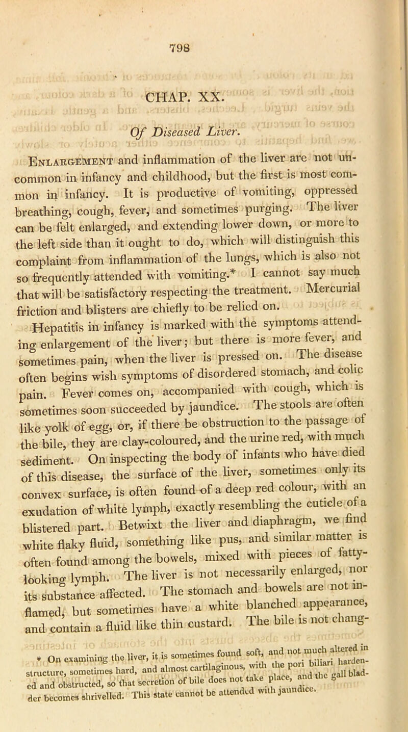CHAP. XX. Of Diseased Liver. Enlargement and inflammation of the liver are not un- common in infancy and childhood, but the first is most com- mon in infancy. It is productive of vomiting, oppressed breathing, cough, fever, and sometimes purging. The liver can be felt enlarged, and extending lower down, or moie to the left side than it ought to do, which will distinguish this complaint from inflammation of the lungs, which is also not so frequently attended with vomiting.* I cannot say much that will be satisfactory respecting the treatment. Mercurial friction and blisters are chiefly to be relied on. Hepatitis in infancy is marked with the symptoms attend- ing enlargement of the liver; but there is more fever, and sometimes pain, when the liver is pressed on. The disease often begins wish symptoms of disordered stomach, and colic pain. Fever comes on, accompanied with cough, which is sometimes soon succeeded by jaundice. The stools are often like yolk of egg, or, if there be obstruction to the passage ot the bile, they are clay-coloured, and the urine red, with much sediment. On inspecting the body of infants who have die of this disease, the surface of the liver, sometimes only its convex surface, is often found of a deep red colour, with an exudation of white lymph, exactly resembling the cuticle of a blistered part. Betwixt the liver and diaphragm, we find white flaky fluid, something like pus, and similar matter is the bowels, mixed with pieces of fatty- 'he liver is not necessarily enlarged, nor