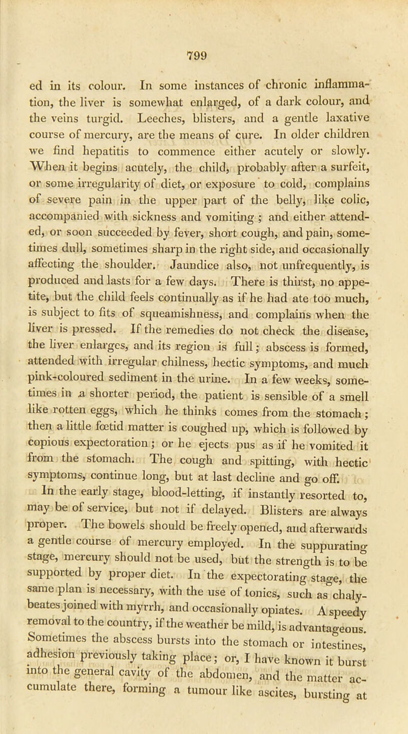 ed in its colour. In some instances of chronic inflamma- tion, the liver is somewhat enlarged, of a dark colour, and the veins turgid. Leeches, blisters, and a gentle laxative course of mercury, are the means of cure. In older children we find hepatitis to commence either acutely or slowly. When it begins acutely, the child, probably after a surfeit, or some irregularity of diet, or exposure to cold, complains of severe pain in the upper part of the belly, like colic, accompanied with sickness and vomiting ; and either attend- ed, or soon succeeded by fever, short cough, and pain, some- times dull, sometimes sharp in the right side, and occasionally affecting the shoulder. Jaundice also, not unfrequently, is produced and lasts for a few days. There is thirst, no appe- tite, but the child feels continually as if he had ate too much, is subject to fits of squeamishness, and complains when the liver is pressed. If the remedies do not check the disease, the liver enlarges, and its region is full; abscess is formed, attended with irregular chilness, hectic symptoms, and much pink-coloured sediment in the urine. In a few weeks, some- times in & shorter period, the patient is sensible of a smell like rotten eggs, which he thinks comes from the stomach ; then a little foetid matter is coughed up, which is followed by copious expectoration; or he ejects pus as if he vomited it from the stomach. The cough and spitting, with hectic symptoms, continue long, but at last decline and go off. In the eaily stage, blood-letting, if instantly resorted to, may be of service, but not if delayed. Blisters are always propei. The bowels should be freely opened, and afterwards a gentle course of mercury employed. In the suppurating stage, mercury should not be used, but the strength is to be supported by proper diet. In the expectorating stage, the same plan is necessary, with the use of tonics, such as°ckaly- beates joined with myrrh, and occasionally opiates. A speedy removal to the country, if the weather be mild, is advantageous. Sometimes the abscess bursts into the stomach or intestines adhesion previously taking place; or, I have known it burst into the general cavity of the abdomen, and the matter ac- cumulate there, forming a tumour like ascites, bursting at
