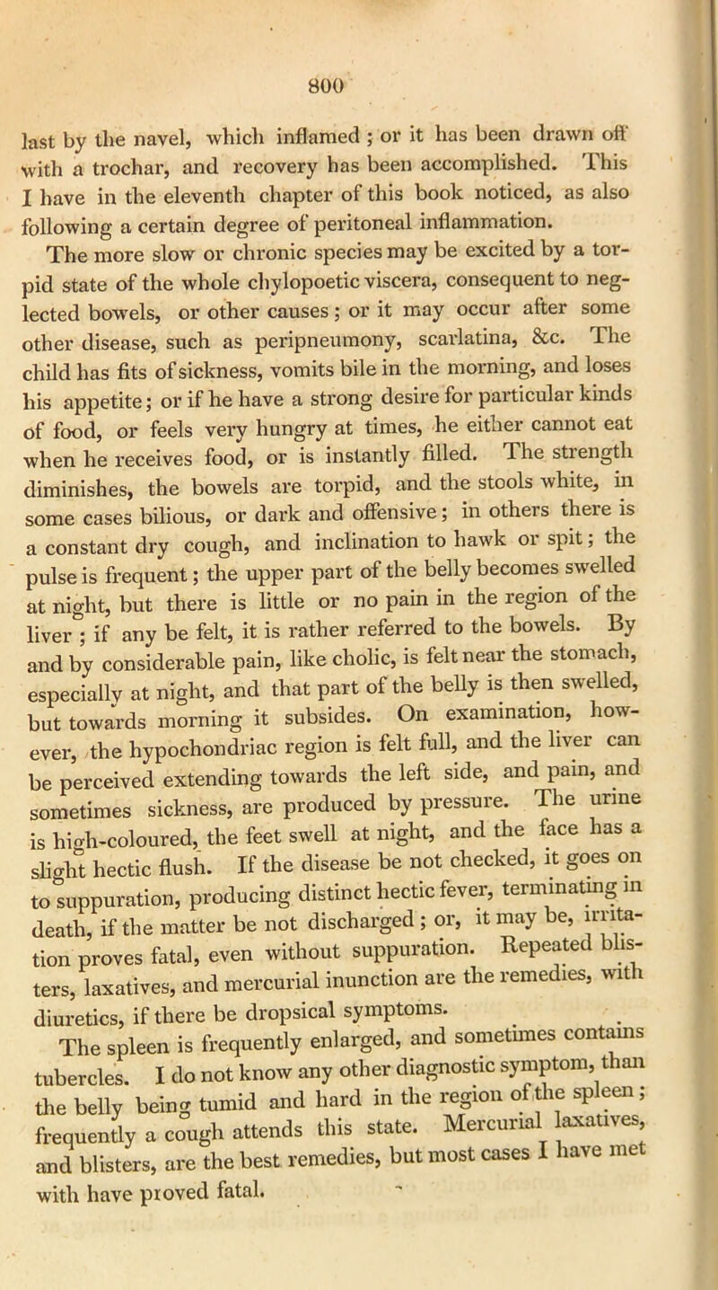 last by the navel, which inflamed ; or it has been drawn off with a trochar, and recovery has been accomplished. This I have in the eleventh chapter of this book noticed, as also following a certain degree of peritoneal inflammation. The more slow or chronic species may be excited by a tor- pid state of the whole chylopoetic viscera, consequent to neg- lected bowels, or other causes; or it may occur after some other disease, such as peripneumony, scarlatina, &c. llie child has fits of sickness, vomits bile in the morning, and loses his appetite; or if he have a strong desire for particulai kinds of food, or feels very hungry at times, he either cannot eat when he receives food, or is instantly filled. The strength diminishes, the bowels are torpid, and the stools Avhite, in some cases bilious, or dark and offensive; in others there is a constant dry cough, and inclination to hawk or spit; the pulse is frequent; the upper part of the belly becomes swelled at night, but there is little or no pain in the region of the liver ; if any be felt, it is rather referred to the bowels. By and by considerable pain, like cholic, is felt near the stomach, especially at night, and that part of the belly is then swelled, but towards morning it subsides. On examination, how- ever, the hypochondriac region is felt full, and the liver can be perceived extending towards the left side, and pain, and sometimes sickness, are produced by pressure. The urine is high-coloured, the feet swell at night, and the face has a slight hectic flush. If the disease be not checked, it goes on to suppuration, producing distinct hectic fever, terminating in death, if the matter be not discharged ; or, it may be, muta- tion proves fatal, even without suppuration. Repeated blis- ters, laxatives, and mercurial inunction are the remedies, with diuretics, if there be dropsical symptoms. The spleen is frequently enlarged, and sometimes contains tubercles. I do not know any other diagnostic symptom, than the belly being tumid and hard in the region of the spleen; frequently a cough attends this state. Mercurial laxatives and blisters, are the best remedies, but most cases I have met with have proved fatal.