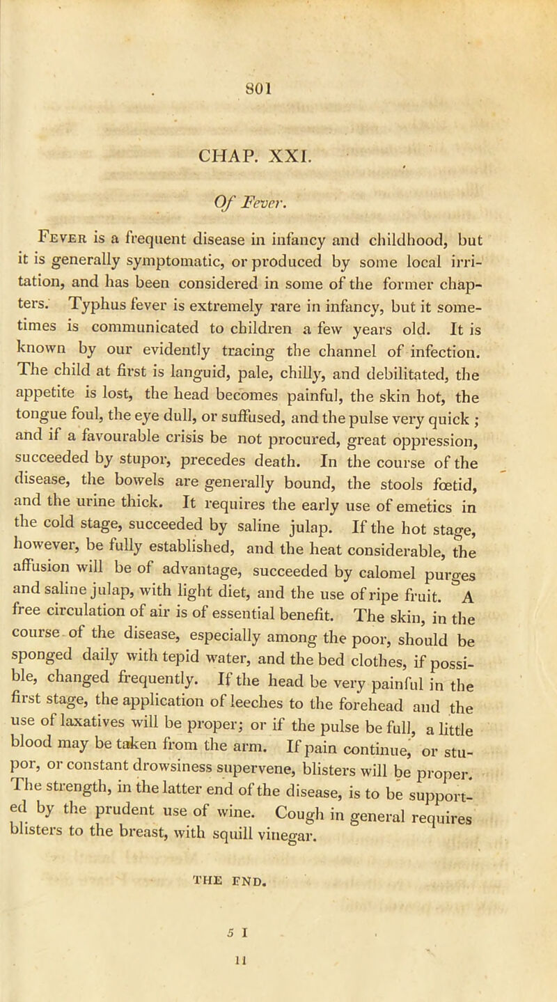 CHAP. XXI. Of Fever. Fever is a frequent disease in infancy and childhood, but it is generally symptomatic, or produced by some local irri- tation, and has been considered in some of the former chap- ters. Typhus fever is extremely rare in infancy, but it some- times is communicated to children a few years old. It is known by our evidently tracing the channel of infection. The child at first is languid, pale, chilly, and debilitated, the appetite is lost, the head becomes painful, the skin hot, the tongue foul, the eye dull, or suffused, and the pulse very quick ; and if a favourable crisis be not pi’ocured, great oppression, succeeded by stujDor, precedes death. In the course of the disease, the bowels are generally bound, the stools foetid, and the urine thick. It requires the early use of emetics in the cold stage, succeeded by saline julap. If the hot stage, however, be fully established, and the heat considerable, the affusion will be of advantage, succeeded by calomel purges and saline julap, with light diet, and the use of ripe fruit. &A free circulation of air is of essential benefit. The skin, in the course of the disease, especially among the poor, should be sponged daily with tepid water, and the bed clothes, if possi- ble, changed frequently. If the head be very painful in the first stage, the application of leeches to the forehead and the use of laxatives will be proper; or if the pulse be full, a little blood may be taken from the arm. If pain continue, or stu- por, or constant drowsiness supervene, blisters will be proper. The strength, in the latter end of the disease, is to be support- ed by the prudent use of wine. Cough in general requires blisters to the breast, with squill vinegar. THE END. 5 I 11