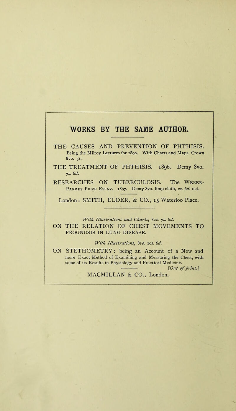 WORKS BY THE SAME AUTHOR. THE CAUSES AND PREVENTION OF PHTHISIS. Being the Milroy Lectures for 1890. With Charts and Maps, Crown 8vo. 5s. THE TREATMENT OF PHTHISIS. 1896. Demy 8vo. 7 s. 6 d. RESEARCHES ON TUBERCULOSIS. The Weber- Parkes Prize Essay. 1897. Demy 8vo. limp cloth, as. 6d. net. London: SMITH, ELDER, & CO., 15 Waterloo Place. With Illustrations and Charts, 8vo. ys. 6d. ON THE RELATION OF CHEST MOVEMENTS TO PROGNOSIS IN LUNG DISEASE. With Illustrations, 8vo. iojt. 6d. ON STETHOMETRY: being an Account of a New and more Exact Method of Examining and Measuring the Chest, with some of its Results in Physiology and Practical Medicine. {Out of print.] MACMILLAN & CO., London.
