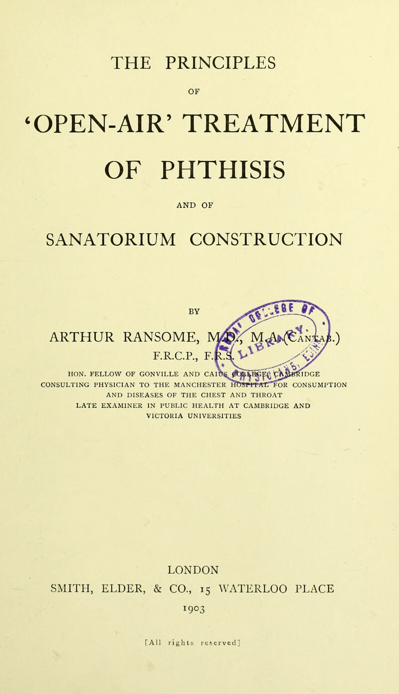 ‘OPEN-AIR’ TREATMENT OF PHTHISIS AND OF SANATORIUM CONSTRUCTION BY ARTHUR RANSOME, F.R.C.P., F. HON. FELLOW OF GONVILLE AND CAI CONSULTING PHYSICIAN TO THE MANCHESTER AND DISEASES OF THE CHEST AND THROAT LATE EXAMINER IN PUBLIC HEALTH AT CAMBRIDGE AND VICTORIA UNIVERSITIES IDGE For consumption LONDON SMITH, ELDER, & CO., 15 WATERLOO PLACE 1903 [All rights reserved]