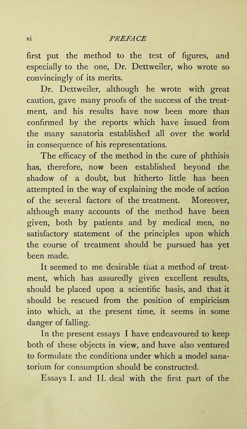 first put the method to the test of figures, and especially to the one, Dr. Dettweiler, who wrote so convincingly of its merits. Dr. Dettweiler, although he wrote with great caution, gave many proofs of the success of the treat- ment, and his results have now been more than confirmed by the reports which have issued from the many sanatoria established all over the world in consequence of his representations. The efficacy of the method in the cure of phthisis has, therefore, now been established beyond the shadow of a doubt, but hitherto little has been attempted in the way of explaining the mode of action of the several factors of the treatment. Moreover, although many accounts of the method have been given, both by patients and by medical men, no satisfactory statement of the principles upon which the course of treatment should be pursued has yet been made. It seemed to me desirable tnat a method of treat- ment, which has assuredly given excellent results, should be placed upon a scientific basis, and that it should be rescued from the position of empiricism into which, at the present time, it seems in some danger of falling. In the present essays I have endeavoured to keep both of these objects in view, and have also ventured to formulate the conditions under which a model sana- torium for consumption should be constructed. Essays I. and II. deal with the first part of the