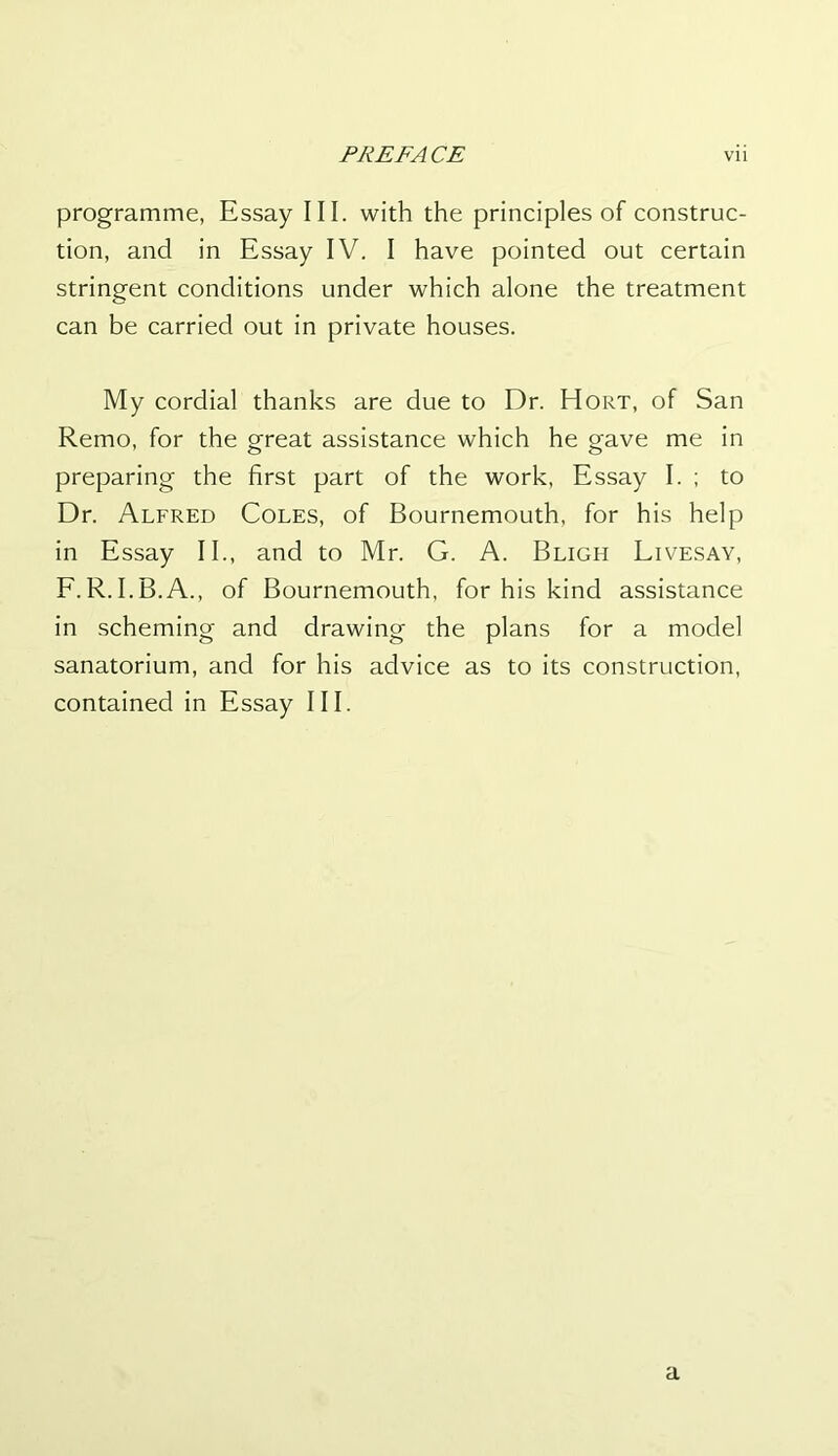 programme, Essay III. with the principles of construc- tion, and in Essay IV. I have pointed out certain stringent conditions under which alone the treatment can be carried out in private houses. My cordial thanks are due to Dr. Hort, of San Remo, for the great assistance which he gave me in preparing the first part of the work, Essay I. ; to Dr. Alfred Coles, of Bournemouth, for his help in Essay II., and to Mr. G. A. Bligh Livesay, F.R.I.B.A., of Bournemouth, for his kind assistance in scheming and drawing the plans for a model sanatorium, and for his advice as to its construction, contained in Essay III. a