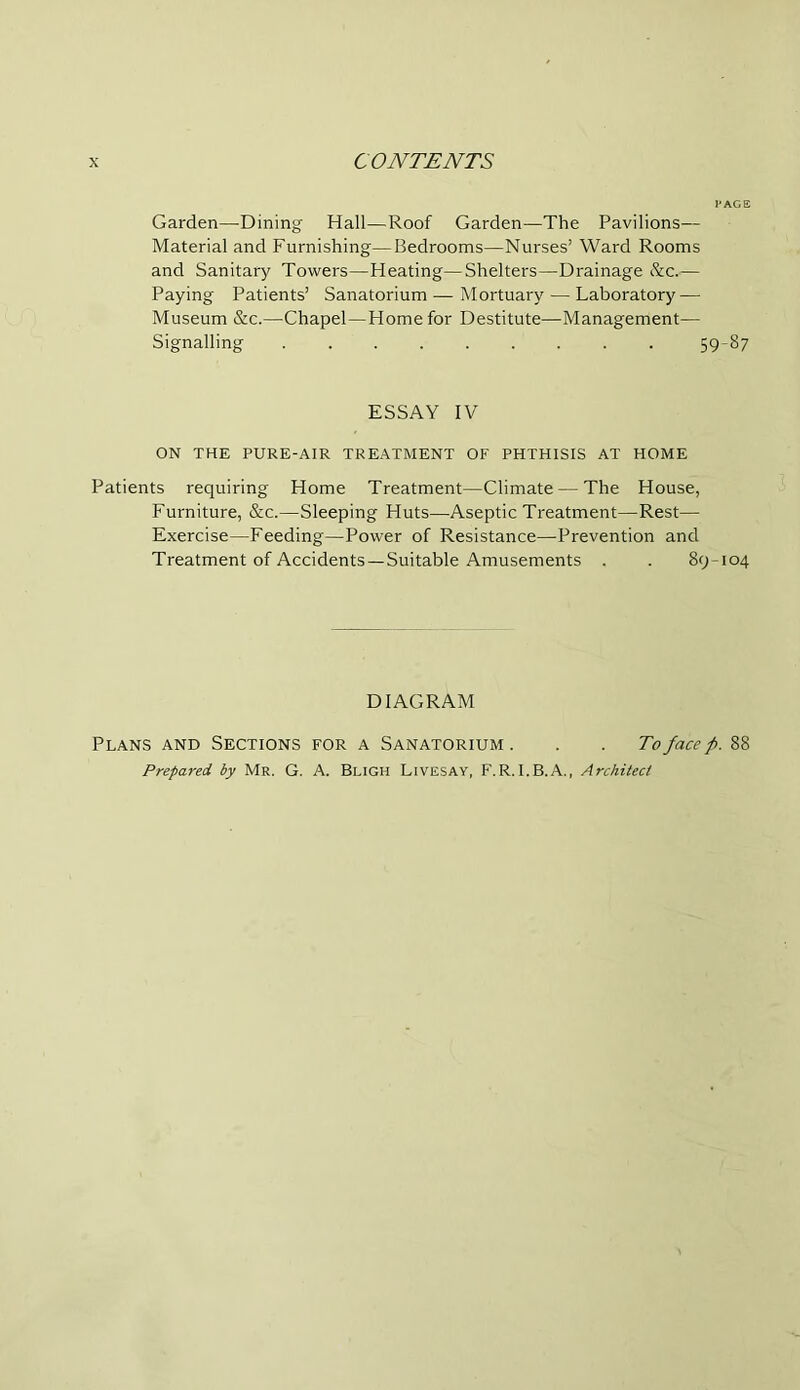 Garden—Dining Hall—Roof Garden—The Pavilions— Material and Furnishing—Bedrooms—Nurses’ Ward Rooms and Sanitary Towers—Heating—Shelters—Drainage &c.— Paying Patients’ Sanatorium — Mortuary — Laboratory — Museum &c.—Chapel—Home for Destitute—Management— Signalling 5987 ESSAY IV ON THE PURE-AIR TREATMENT OF PHTHISIS AT HOME Patients requiring Home Treatment—Climate — The House, Furniture, &c.—Sleeping Huts—Aseptic Treatment—Rest— Exercise—Feeding—Power of Resistance—-Prevention and Treatment of Accidents —Suitable Amusements . . 89-104 DIAGRAM Plans and Sections for a Sanatorium. . . To face p. 88 Prepared, by Mr. G. A. Bligh Livesay, F.R.I.B.A., Architect