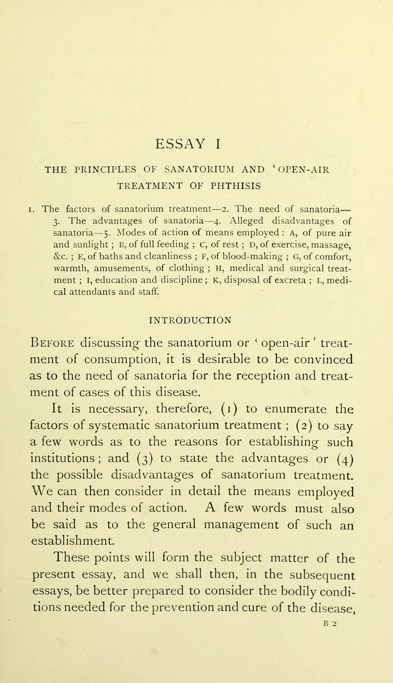 THE PRINCIPLES OF SANATORIUM AND ‘OPEN-AIR TREATMENT OF PHTHISIS i. The factors of sanatorium treatment—2. The need of sanatoria— 3. The advantages of sanatoria—4. Alleged disadvantages of sanatoria—5. Modes of action of means employed : A, of pure air and sunlight; B, of full feeding ; C, of rest ; D, of exercise, massage, &c. ; E, of baths and cleanliness ; F, of blood-making ; G, of comfort, warmth, amusements, of clothing ; H, medical and surgical treat- ment ; I, education and discipline ; K, disposal of excreta ; L, medi- cal attendants and staff. INTRODUCTION Before discussing the sanatorium or ‘ open-air ’ treat- ment of consumption, it is desirable to be convinced as to the need of sanatoria for the reception and treat- ment of cases of this disease. It is necessary, therefore, (i) to enumerate the factors of systematic sanatorium treatment ; (2) to say a few words as to the reasons for establishing such institutions ; and (3) to state the advantages or (4) the possible disadvantages of sanatorium treatment. We can then consider in detail the means employed and their modes of action. A few words must also be said as to the general management of such an establishment. These points will form the subject matter of the present essay, and we shall then, in the subsequent essays, be better prepared to consider the bodily condi- tions needed for the prevention and cure of the disease, B 2