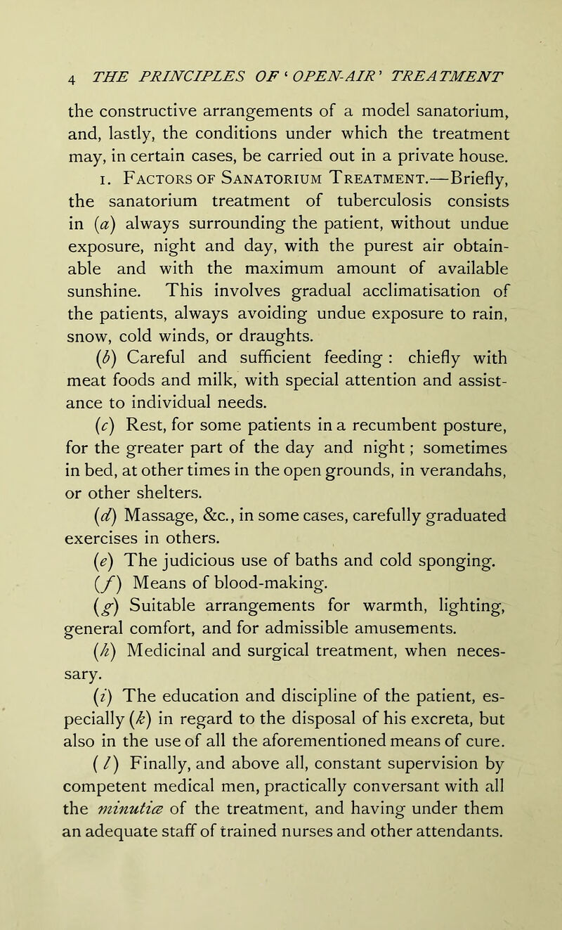 the constructive arrangements of a model sanatorium, and, lastly, the conditions under which the treatment may, in certain cases, be carried out in a private house. i. Factors of Sanatorium Treatment.—Briefly, the sanatorium treatment of tuberculosis consists in (a) always surrounding the patient, without undue exposure, night and day, with the purest air obtain- able and with the maximum amount of available sunshine. This involves gradual acclimatisation of the patients, always avoiding undue exposure to rain, snow, cold winds, or draughts. (b) Careful and sufficient feeding: chiefly with meat foods and milk, with special attention and assist- ance to individual needs. (c) Rest, for some patients in a recumbent posture, for the greater part of the day and night; sometimes in bed, at other times in the open grounds, in verandahs, or other shelters. (d) Massage, &c., in some cases, carefully graduated exercises in others. (e) The judicious use of baths and cold sponging. (/) Means of blood-making. (g) Suitable arrangements for warmth, lighting, general comfort, and for admissible amusements. (k) Medicinal and surgical treatment, when neces- sary. (z) The education and discipline of the patient, es- pecially (k) in regard to the disposal of his excreta, but also in the use of all the aforementioned means of cure. (/) Finally, and above all, constant supervision by competent medical men, practically conversant with all the viinutice of the treatment, and having under them an adequate staff of trained nurses and other attendants.