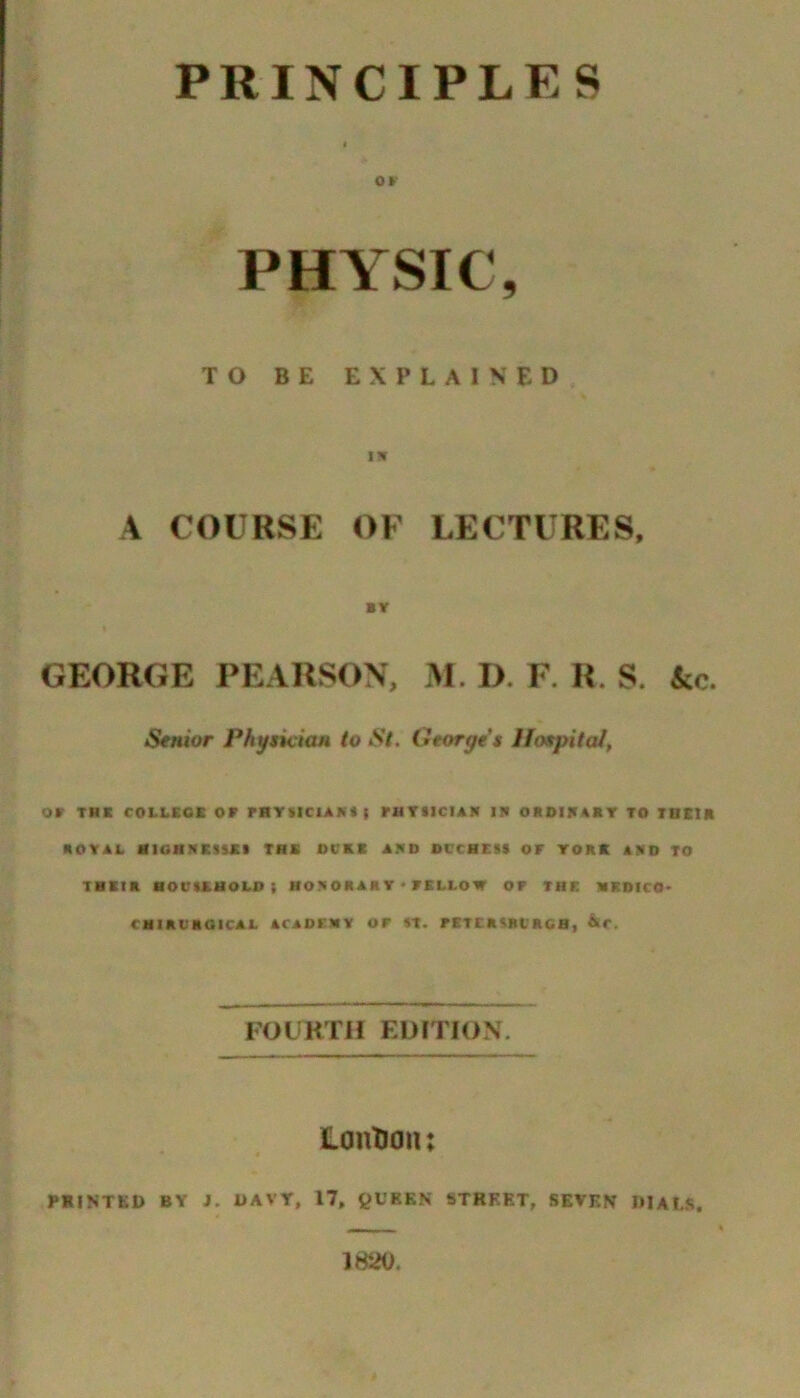 PRINCIPLES o»- PHYSIC, TO BE explained IW A COURSE OF LECTURES, BY GEORGE PEARSON, M. D. F. R. S. &c. Senior Phyncicm to St, Georges Hospital, or THK COLLBCB OB PHTflClAKtt PHTIICIAN IB OROIBABr TO TaKlK ROYAL mCHHElSXI THK DCKK ABO Ol’CSESt OF YORK ABO TO TMBIR MOOIRUOLO ( HOBORAR Y < FKLLOW OF THE HRDICO- CHIRL'ROICAL ACADEMY OF «T. PETCRSRt'RCB, &C, FOCRTH EUmON. Contiau: PRINTED BY J, DAVY, 17, ^IV’REN STREET, SEVEN DIALS. 1820.
