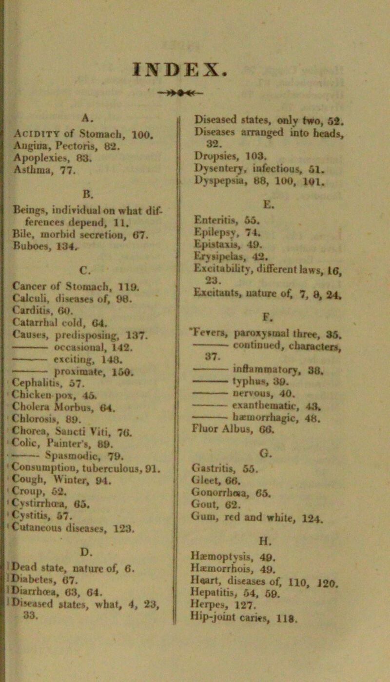 INDEX. A. Acidity of Stomach, 100. Angina, Pectoris, 82. Apoplexies, 83. Asthma, 77. B. Beings, indiridual on what dif- ferences depend, 11, Bile, morbid secretion, 07. Buboes, 134. C. Cancer of Stomach, 110. Calculi, diseases of, 98. Carditis, 00. Catarrhal cold, 04. Causes, predis{K>sing, 137. occasional, 142. exciting, 148. proximate, l&O. Cephalitis, o7. Chicken |m>x, 45. Cholera Morbus, 04. Chlorosis, 89. Chorea, Saiicti Vifi, 70. Colic, Painter’s, 80. ■ — Spasramlic, 79. ' Consumption, tuberculous, 91. Cough, Winter, 94. Croup, 62. •Cystirrha'a, 05. Cystitis, 67. Cutaneous diseases, 123. D. Dead state, nature of, 6. Diabetes, 07. i Diarrhoea, 63, 64. Diseased states, what, 4, 23, 33. Diseased states, only two, 5*. Diseases arranged into heads, 32. Dropsies, 103. Dysentei^, infectious, 51. i Dys{>epsia, 88, 100, loi. E. Enteritis, 55. Epilepsy, 74. I Epistaxis, 49. i E^sifielas, 42. 1 Excitability, different laws, 16 23. Excitants, uaturc of, 7, 8, 24. !' f 'FeTers, fiaroxystnal three, 35. continued, characters, 37- inftaramatury. 38. typhus, 39. -— '■ nervous, 40. exantheraatic, 48, haemorrhagic, 48. I Fluor Albus, GO. G. ( Gastritis, 55. (ileet, 00. Gonorrhaa, 65. Gout, 62. Gum, red and white, 124. H. Haemoptysis, 49. Hamorrhois, 49. Haart, diseases of, lio, J20. Hepatitis, 54, 69. Herpes, 127. Hip-joint caries, 118.