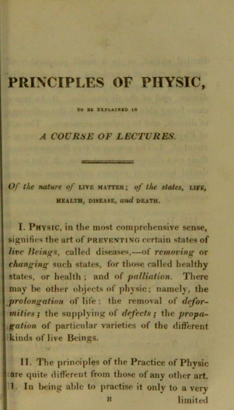 TO *K KXrLAnilO IM A COURSE OF LECTURES. Of the nature of live matter; of the states, life, HEALTH, DISEASE, Ufut DEATH. I. Physic, in the most compreliensive sense, signities the art of preventing certain states of live lieini(s^ calleil diseases,—of removing or changing sucli states, for those called healthy states, or health ; and of palliation. There may l)e other objects of physic; namely, the prolongation of life ; the removal of defor- mities; the supplying of defects; tlie propa- .gation of particular varieties of the different kinds of live Beings. II. The principles of the Practice of Physic are quite ditfereiit from those of any other art. 1. In being able to practise it only to a very limited