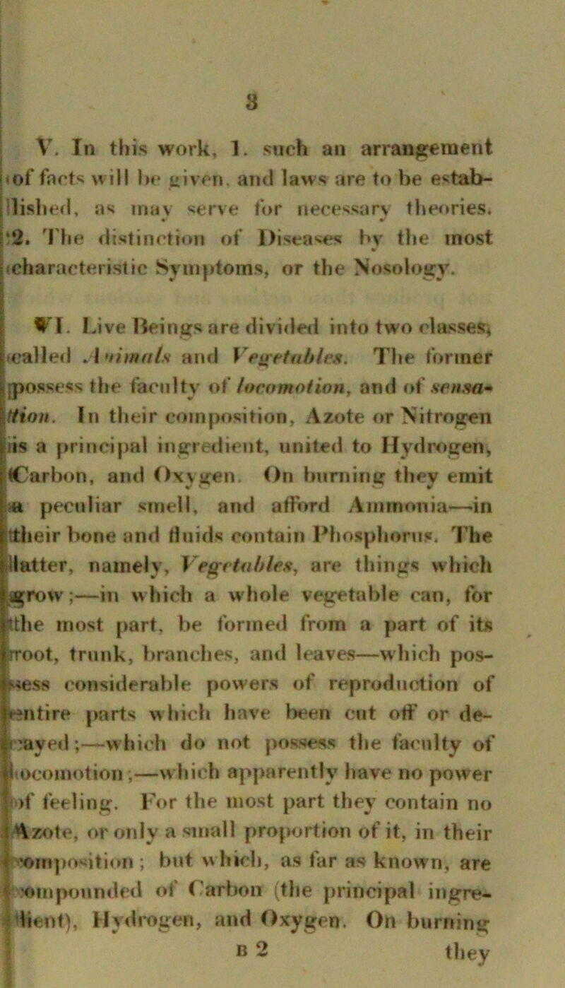 V. In this work, 1. such an arrangement I of farts will hr uivrn. ami laws are to be estab- llished, as mav serve for necessary theories. • » i2. 'Fhe distinction of Diseases by the most icharacteristic Symptoms, or the Nosology. W'l. Live Beings are divideil into two rlassesi trailed .1 uhnals and Veiretabh.s. The former {possess the faculty loro mot ion y and o\' sen sa» tfion. In their composition. Azote or Nitrogen iis a priori{)al ingredient, united to Hydrogen, (Carbon, and Oxygen. On burning they emit peculiar smell, ami atFord Ammonia—-in ttlieir bone and Huids contain Phosphorus, llie -Hatter, namely, VegrtfihleSy are things which ijigrow;—in w Inch a whole vegetable can, for Jthe most part, be formed from a part of its rroot, trunk, l>ranches, and leaves—which pos- l^^ess considerable [jowers of reproduction of •entire parts which have been cut oft* or de- Irayed;—which do not possess the faculty of Siocomotion;—w hich apparently have no power |' )f feeling. IV>r the most part they contain no iAzote, or only a small proportion of it, in their I 'om]»osition ; but w hich, as far as know n, are I join pounded of I’arlmn (the principal ingre* Idient), Hydrogen, and Oxygen. On burning j B 2 they