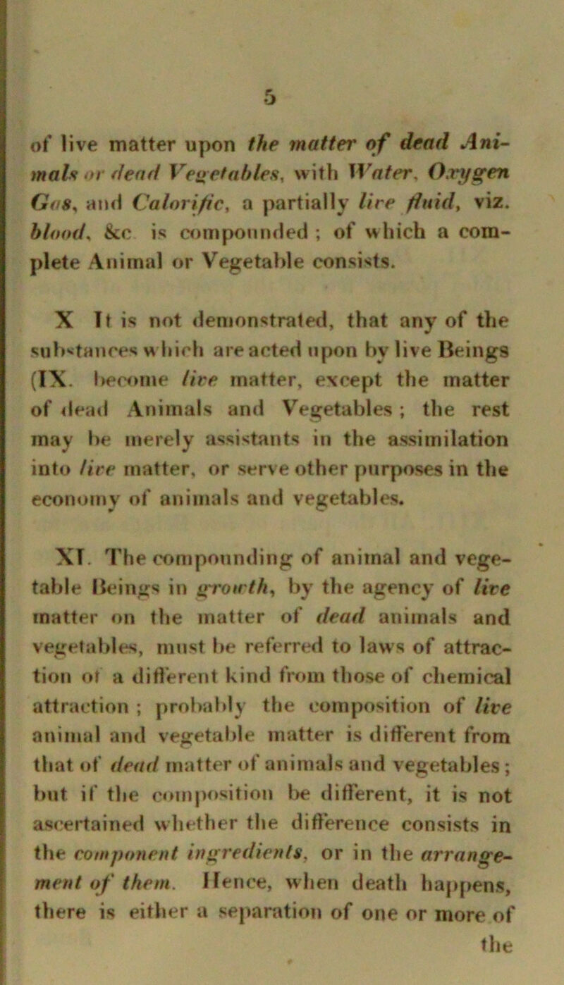 of live matter upon the matter of dead Ani- mals or dead Venetahles, witli Water. Oxygen Gas^ and Calorific, a partially lire fluid, viz. blood., &c is compounded ; of which a com- plete Animal or Vegetable consists. X It is not ilemonstraled, that any of the sub'^tances w Inch are acted upon bv live Beings (IX. Iiecome lire matter, except the matter of deail Animals and Vegetables ; the rest may be merely assistants in the assimilation into lire matter, or serve other purposes in the economy of animals and vegetables. XT. The compounding of animal and vege- table Beings in gro»r//i, by the agency of lire matter on the matter of dead animals and vegetables, must be referred to laws of attrac- tion or a different kind from those of chemical attraction ; probably the composition of lire animal ami vegetable matter is tliflerent from that of dead matter of animals and vegetables; but if the composition l>e diflerent, it is not ascertained whether the difference consists in the component ingredients, or in the arrange- ment of them. Hence, when death happens, there is either a se|»aration of one or more of file