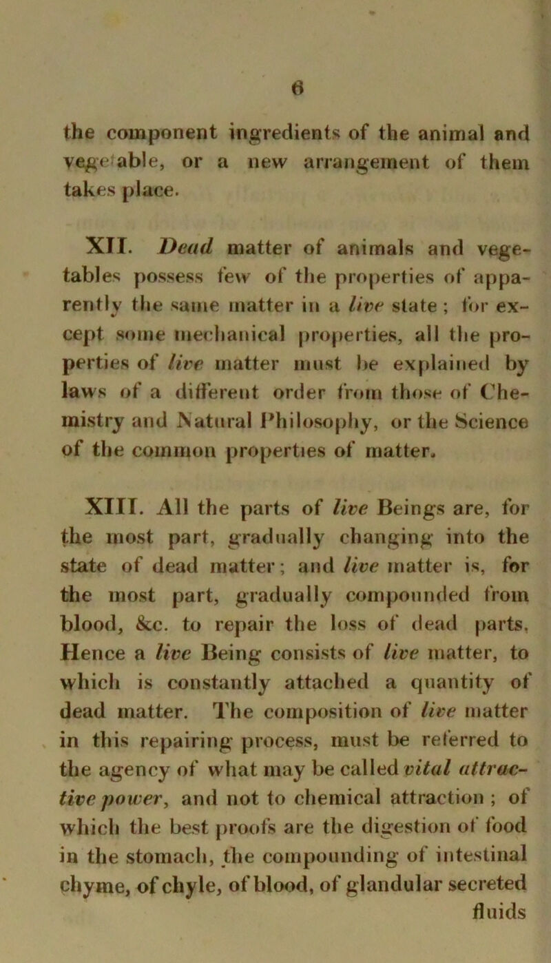 the component ingredients of the animal and vegetable, or a new arrangement of them takes place. XII. Dead matter of animals and vege- tables possess few of the properties of appa- rently the same matter in a live state ; for ex- cept some mechanical properties, all the pro- perties of live matter must l»e explained by laws of a diti'erent order from those of Che- mistry and Nattiral l*hilosopl»y, or the Science of the common properties of matter. XIII. All the parts of live Beings are, for the most part, gradually changing into the state of dead matter; and live matter is, for the most part, gradually compounded from blood, &c. to repair the loss of dead parts, Hence a live Being consists of live matter, to which is constantly attached a quantity of dead matter. The composition of live matter in this repairing process, must be referred to the agency of what may be called vital attrac- tive power ^ and not to chemical attraction ; of which the best proofs are the digestion of food in the stomach, the compounding of intestinal chyme, of chyle, of blood, of glandular secreted fluids