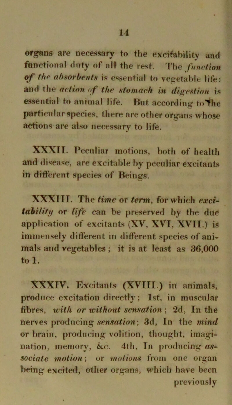 organs are necessary to the excitability and fonctional duty of all the rest. 'Fhe function of the absorbents is essential to vegetable life: and the actioyi of the stomach in dloestion is essential to animal life. But according toihe particular species, there are other organs whose actions are also necessary to life. XXXTT. Peculiar motions, both of health and disease, are excitable by peculiar excitants in difterent species of Beings. XXXIII. The time or term^ for which exci- tahilitf/ or life can be preserved by the due application of excitants (XV, XVI, XVII.) is immensely different in different species of ani- mals and vegetables; it is at least as *‘36,000 to 1. XXXIV. Excitants (XVIII.) in animals, produce excitation directly; 1st, in muscular fibres, xvith or without sensation ; 2d, In the nerves producing sensation^ 3d, In the mind or brain, producing volition, thought, imagi- nation, memory, &c. 4th, In producing as- sociate motion; or motions from one organ being excited, other organs, which have been previously