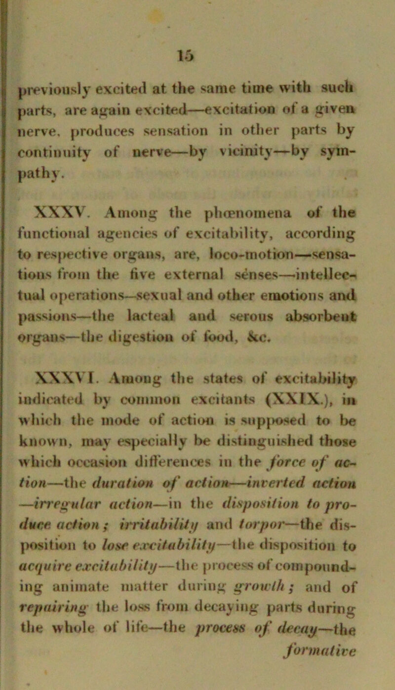 previously evcitetl at the same time with such parts, are ai^ain excited—-excitation of a tfiveu nerve, produces sensation in other parts by continuity of nerve—by vicinity—by sym- pathy. XXXV. Among the phcpnomena of the functional agencies of excitability, according to respective organs, are, loco-motion-—sensa- tions from the live external senses—-intellec- tual operations—sexual and other emotions and [>assions—the lacteal and serous absorbent organs—the tligestion of food, XXXVI. Among the states of excitability indicated by coiiiinun excitants (XXIX.), in which the mode of actimi is siipjK>sed to be known, may especially be distinguished those which occasion diflereiices in the force of ac- tion—the duration of action—inverted action —irregular action—in the disposition to pro- duce action ; irritabi/itp and torpor—the dis- position to lose exc'itabiUtif—X\ie disposition to acquire ejccitabilitp—the process of compound- ing animate matter during groir///; and of repairing the loss from decaying parts during the whole of life—the process of decay—the formative