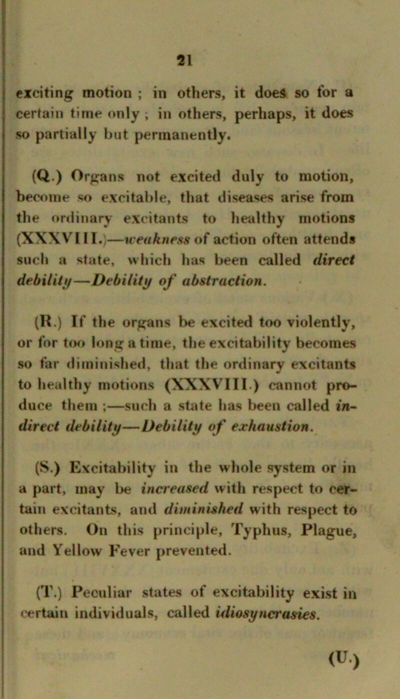 exciting motion ; in others, it does so for a certain time only ; in others, perhaps, it does so partially but permanently. (Q.) Organs not excited duly to motion, become so excitable, that diseases arise from the ordinary excitants to healthy motions (XXXV^III.,—weakness of action often attends such a state, which has been called direct debiliti/—Debility of abstraction. (R.) If the organs be excited too violently, or for t<K) long a time, the excitability becomes so far diminished, that the ordinary excitants to healthy motions (XXXVIII.) cannot pro- duce them ;—such a state has l>een called in- direct debility—Debility of exhaustion. (S.) Excitability in the whole system or in a part, may be increased with respect to cer- tain excitants, and diminished with respect to others. On this principle. Typhus, Plague, and Yellow Fever prevented. (T.) Peculiar states of excitability exist in certain individuals, called idiosyncrasies. (U.)