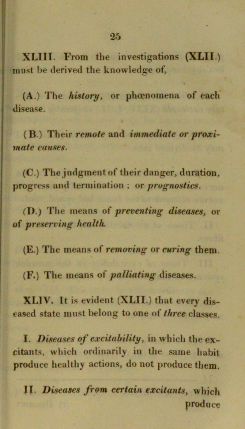 XLIir. From the investigations (XLII.) must be derived the knowledge of, (A.) The historyt or phoenoinena of each disease. (B.) Their remo/e and immediate or proxi- mate causes. (C.) The judgment of their danger, duration, progress and termination ; or prognostics. (D.) The means of preventing diseases, or of preserving health. (E.) The means of removing or curing them. (F.) The means of palliating diseases. XLIV. It is evident (XLII.) that every di.s- eased state must belong to one of three classes. I. Diseases of excitability, in which the ex- citants, which ordinarily in the .same habit produce healthy actions, do not produce them, II. Diseases from certain excitants, which produce