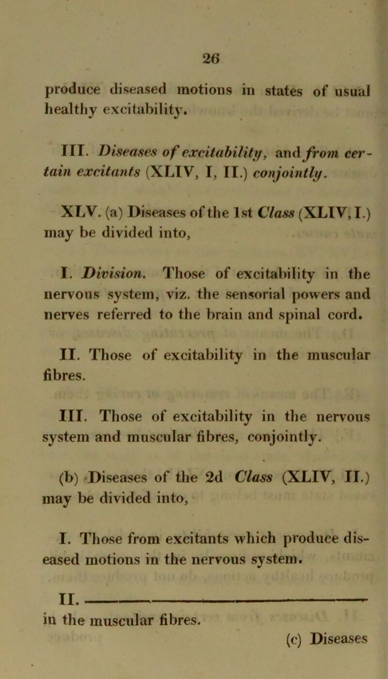produce diseased motions in states of usual healthy excitabilit}^ III. Diseases of excitahility, and /rowi cer- tain excitants (XLIV, I, II.) conjointly. XLV. (a) Diseases of the 1st Class (XLIV, I.) may be divided into, I. Division. Those of excitability in the nervous system, viz. the sensorial powers and nerves referred to the brain and spinal cord. II. Those of excitability in the muscular fibres. III. Those of excitability in the nervous system and muscular fibres, conjointly. (b) Diseases of the 2d Class (XLIV, II.) may be divided into, I. Those from excitants which produce dis- eased motions in the nervous system. II. in the muscular fibres. (c) Diseases