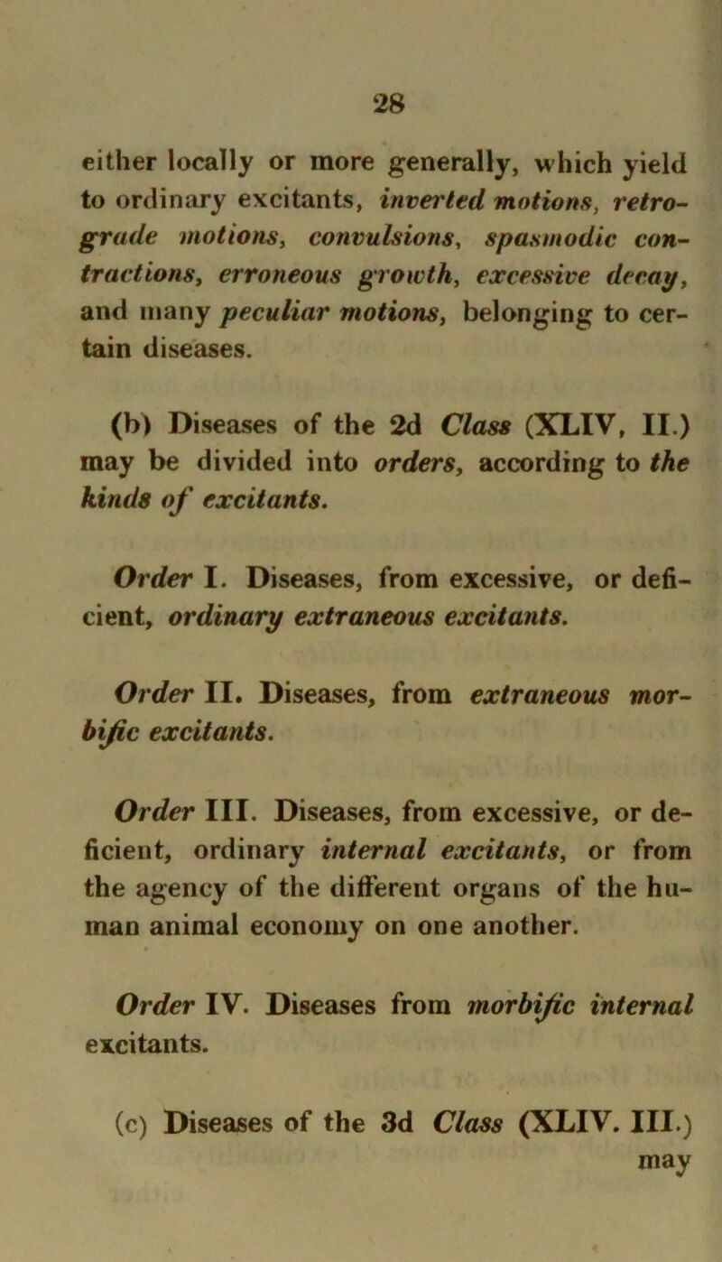 either locally or more generally, which yield to ordinary excitants, inverted motions, retro- grade motions, convulsions, spasmodic con- tractions, erroneous growth, excessive decay, and many peculiar motions, belonging to cer- tain dise£ises. (b) Diseases of the 2d Class (XLIV, II.) may be divided into orders, according to the kinds of excitants. Order I. Diseases, from excessive, or defi- cient, ordinary extraneous excitants. Order II. Diseases, from extraneous mor- bific excitants. Order III. Diseases, from excessive, or de- ficient, ordinary internal excitants, or from the agency of the different organs of the hu- man animal economy on one another. Order IV. Diseases from morbific internal excitants. (c) Diseases of the 3d Class (XLIV. III.) may