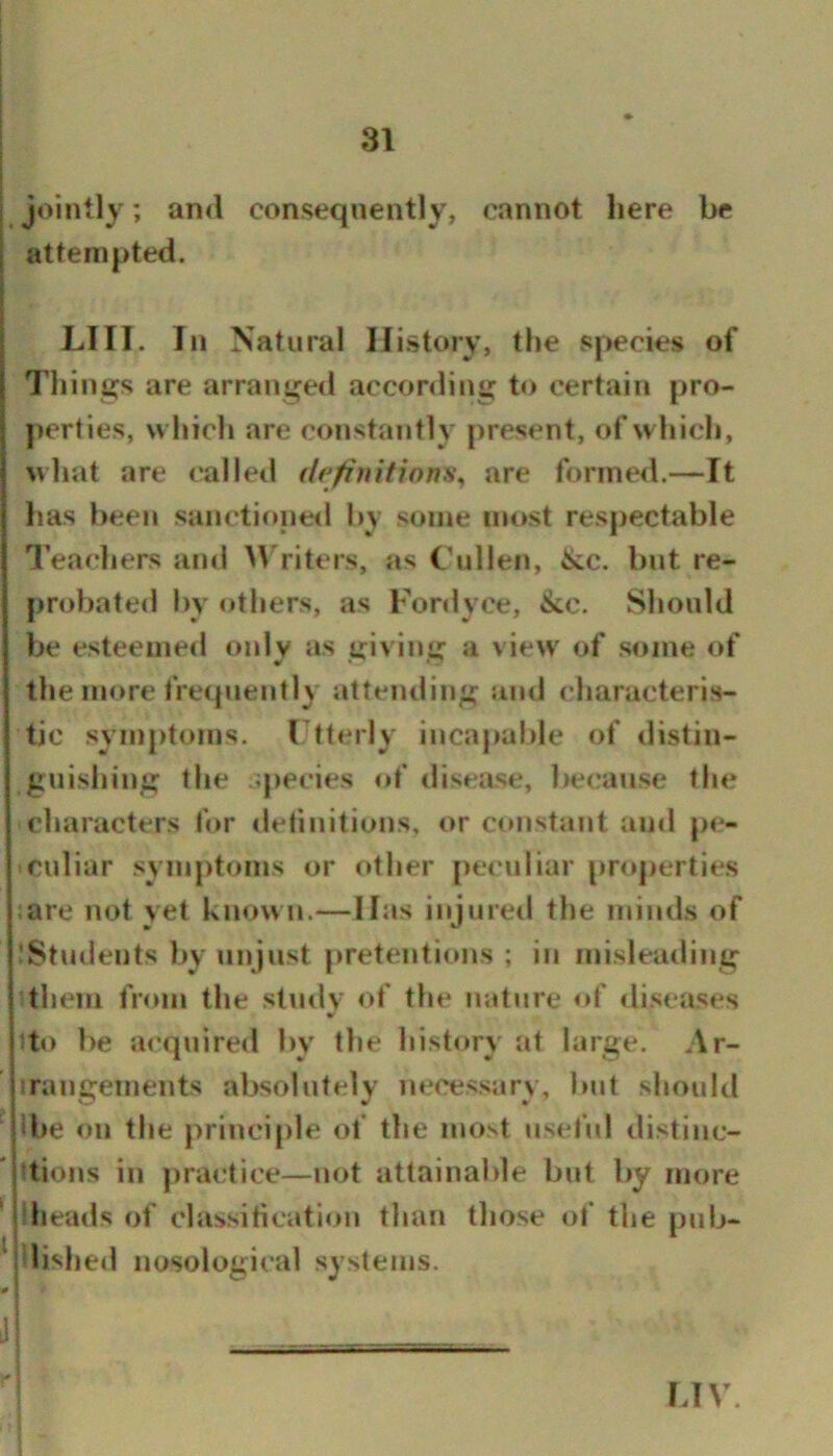 jointly; and consequently, cannot here be attempted. LIII. In Natural History, the species of Things are arranged according to certain pro- perties, which are constantly present, of which, what are called definitions^ are formed.—It has been sanctione<l by some most respectable I’eachers and >\'riters, as Cullen, &c. but re- probated by others, as Fordyce, ike. Should be esteemed only as giving a view of some of the more frequently attending and characteris- tic symptoms. Ctterly incapable of distin- guishing the '.pecies of disease, be(!ause the characters for tlefmitions, or C(uistant and pe- culiar synij)toms or other peculiar properties ;are not yet known.—Has injured the minds of iStudents by unjust pretentions ; in misleading them from the study of the nature of <liseases tto be acquire<l by the history at large. Ar- irangements absolutely necessary, but should ‘ Ibe on the principle of the nu»st useful distinc- tions in ])ractice—not attainalde bid by more heads of classitication than those of the pub- ^ dished nosological systems. 'e ___ I.IV.