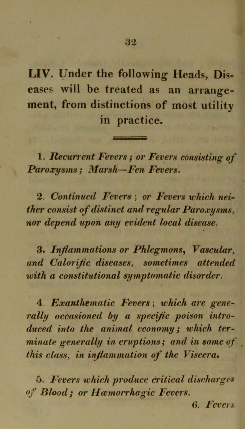 LIV. Under the following; Heads, Dis- eases will be treated as an arrang’e- ment, from distinctions of most utility in practice. 1. Recurrent Fevers ; or Fevers consisting of Paroxysms; Marsh—Fen Fevei's. 2. Continued Fevers ; or Fevers which nei-’ ther consist of distinct and regular ParoxysmSf nor depend upon any evident local disease. 3. Inflammations or Phlegmons^ Vascular^ and Calorific diseases^ sometimes attended with a constitutional symptomatic disorder. t 4. Exanthematic Fevers; which are gene- rally occasioned by a specific poison intro- duced into the animal economy; which ter- minate generally in eruptions; and in some of this class, in inflammation of the Viscera* 5. Fevers which produce critical discharges of lilood ; or Hcemorrhagic Fevers. 6. Fevers