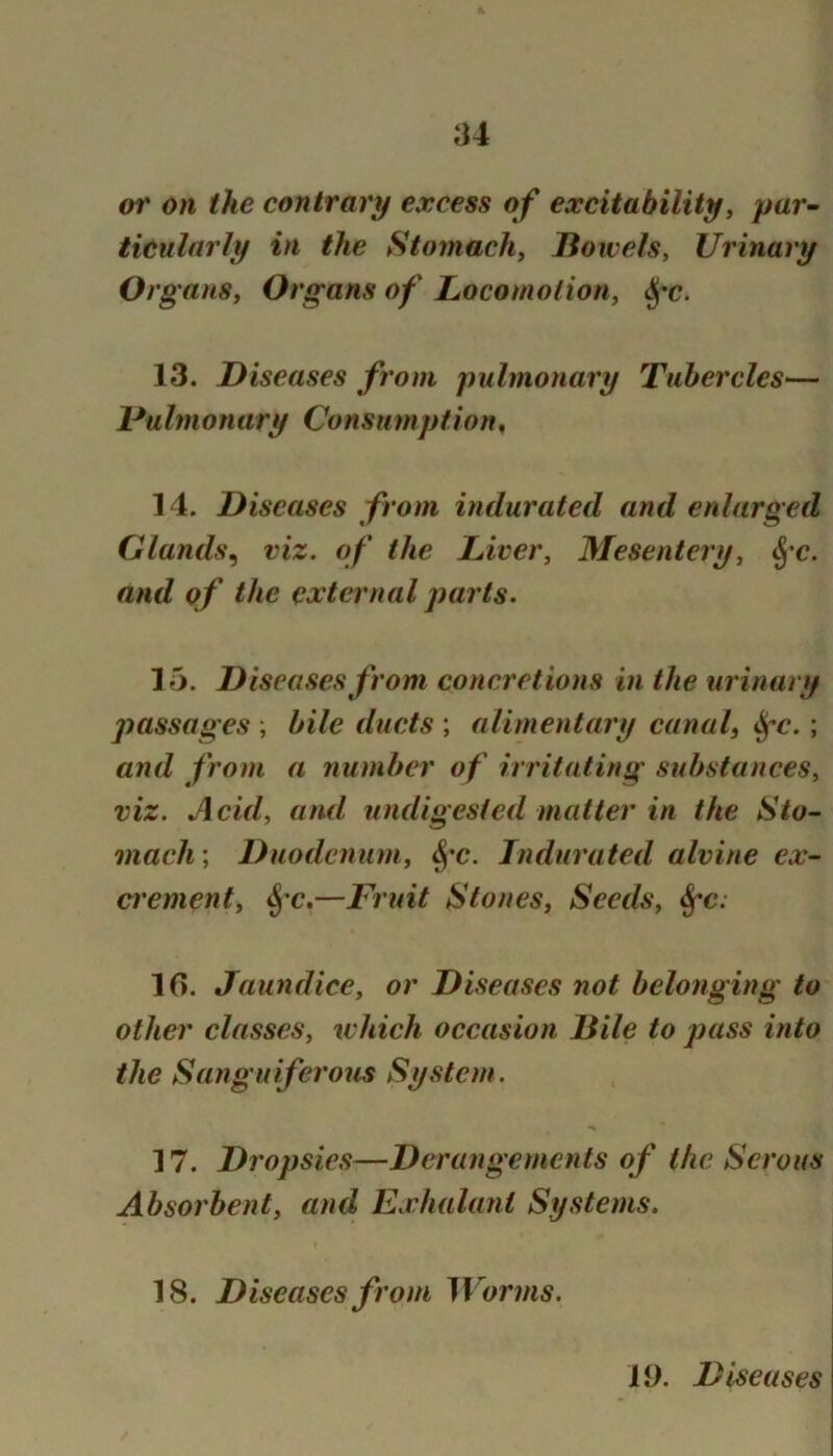 or on the contrary excess of excitability^ par- ticularly in the Stomachy lioivels. Urinary Org aiis, Organs of LocomotioHy ^'c. 13. Diseases from pulmonary Tubercles— DuImonary Consiimption, 14. Diseases from indurated and enlarged Glands^ viz. of the Liver, Mesentery, and of the external parts. 15. Diseases from concretions in the urinary passages ; bile ducts ; alimentary canal, ^c.; and from a number of irritating substances, viz. Acid, and undigested matter in the Sto- mach ; Duodenum, Indurated alvine ex- crement, ^’c.—Fruit Stones, Seeds, ^c: 10. Jaundice, or Diseases not belonging to other classes, which occasion Bile to pass into the Sanguiferous System. 17. Dropsies—Derangements of the Serous Absorbent, and Exhalant Systems. 18. Diseases from Worms. 19. Diseases