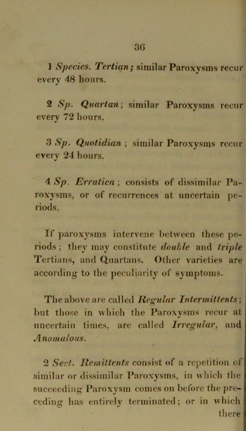 3G 1 Species. Tertian; similar Paroxysms recur every 48 hours. 2 Sp. Quartan; similar Paroxysms recur every 72 hours. w * 3 Sp. Quotidian ; similar Paroxysms recur every 24 hours. 4 Sp. Erration ; consists of dissimilar Pa- roxysms, or of recurrences at uncertain pe- riods. If paroxysms intervene between these pe- riods ; they may constitute double and triple Tertians, and Quartans. Other varieties are according to the peculiarity of symptoms. The above are called Regular Intermittents ; but those in which tlie Paroxysms recur at uncertain times, are called Irregular^ and Anomalous. 2 Sect. Remittents consist of a repetition of similar or dissimilar Paroxysms, in wliich the !| succeeding Paroxysm comes on before the pre- ! ceding has entirely terminated; or in which there i