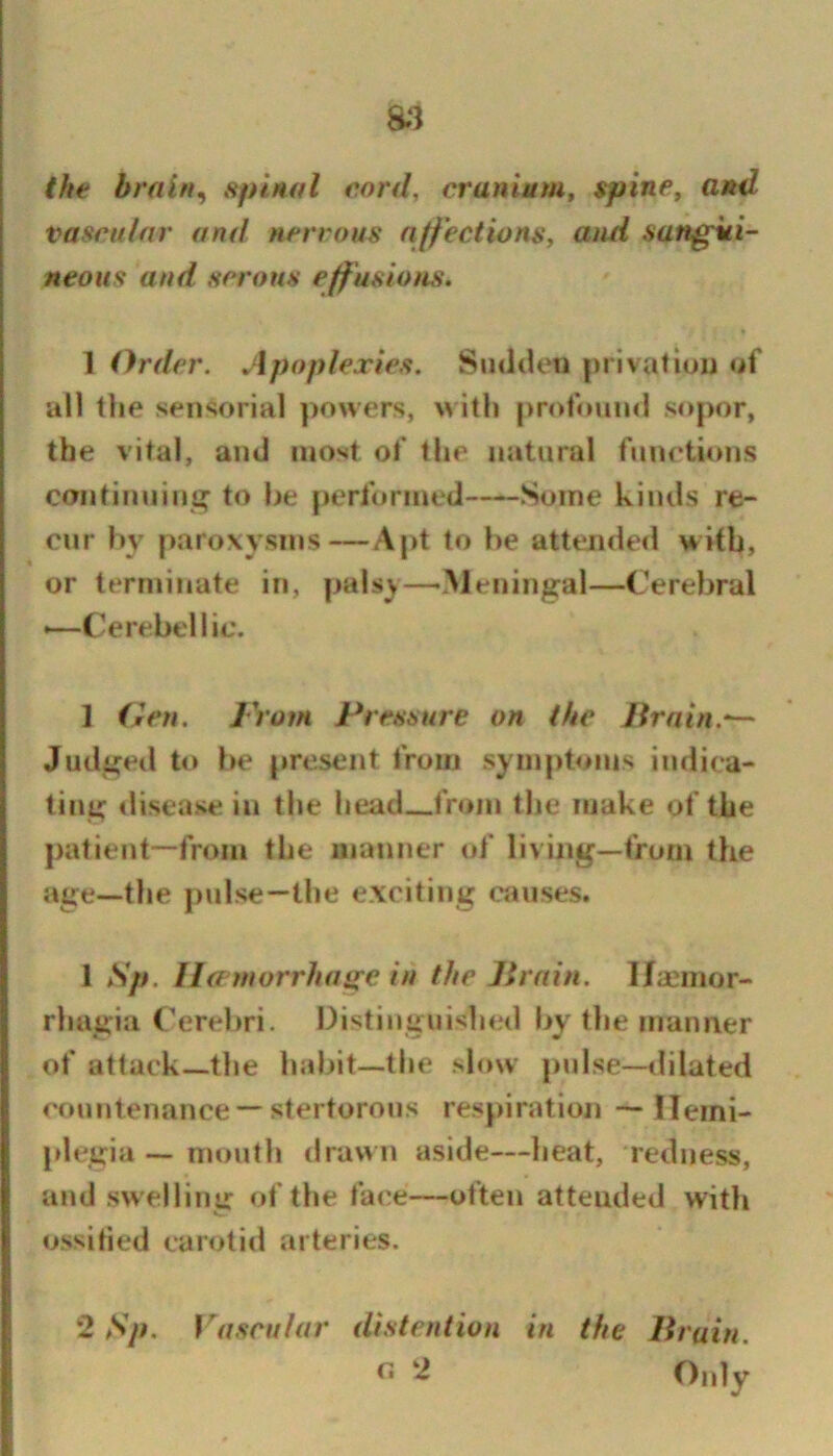 a3 the brain^ spinttl eord, cranium, spine, and vascular and nervous nffeciions, atui sangui- neous and serous eff usions. 1 Order. Apoplexies. Sudtleti privatiuj) of all the sensorial powers, ith profouini sopor, the vital, and most of the natural funeti(»ns continuiiii^ to be performed Some kinds re- cur by paroxysms—Apt to be attended with, or terminate in, palsy—•.^Jeningal—Cerebral •—Cerebellic. 1 den. From Pressure on the Jtrnin.^ Judgetl to be present from symptoms indica- ting «lisease in the head from the make of the patient—from the manner of living—from the age—the pulse—the exciting cjiuses. 1 Sp. Ha'morrhasce in the llrain. 1/aemor- rhagia Cerebri. Distinguished by the manner of attack—the habit—the slow pulse—dilated countenance — stertorous respiration — Hemi- plegia — mouth drawn aside—heat, redness, and swelliiur of the face—often attended with V. ossified carotid arteries. 2 Sp. Vascular distention in the Bruin. ^*dy