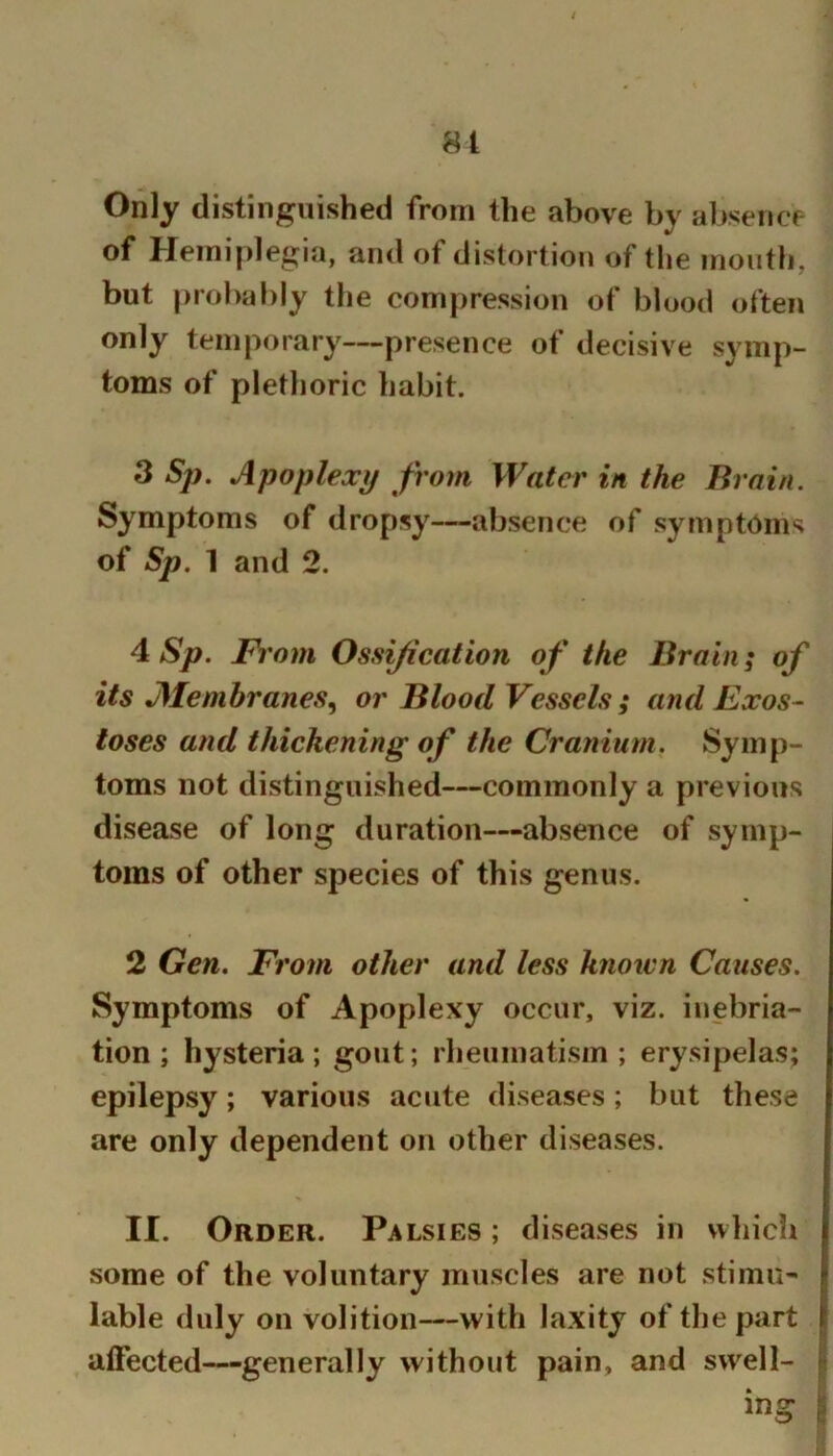 81 Only distinguished from the above by a1)sencf- of Hemiplegia, and of distortion of the mouth, but probably the compression of blood often only temporary—presence of decisive symp- toms of plethoric habit. 3 Sp. Apoplexy from Water in the Brain. Symptoms of dropsy—absence of symptoms of Sp. 1 and 2. 4 Sp. From Ossification of the Brain; of its Alenibranes^ or Blood Vessels ; and Exos- toses and thickening of the Cranium. Symp- toms not distinguished—commonly a previous disease of long duration—absence of symp- toms of other species of this genus. 2 Gen. From other and less known Causes. Symptoms of Apoplexy occur, viz. inebria- tion; hysteria; gout; rheumatism; erysipelas; epilepsy; various acute diseases; but these are only dependent on other diseases. II. Order. Palsies ; diseases in which some of the voluntary muscles are not stimu- lable duly on volition—with laxity of the part alFected—generally without pain, and swell- | ing i