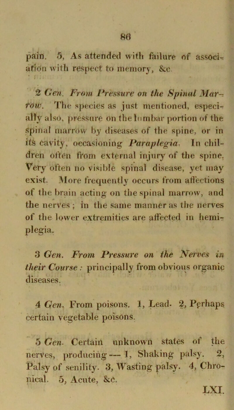 pain. 5, As attended with failure of associ-: afiOn with respect to memory, &c. 2 Gen. From Pressure on the Spinal Mar-, tow. The species as just mentioned, especi- ally also, pressure on the lumbar portion of the Spinal marrow by diseases of the spine, or in its Cavity, occasioning Paraplegia. In chil- dren often from external injury of the sj)ine, Very often no visil)le spinal disease, yet may exist. More frequently occurs from atl’ections of the brain acting on the spinal marrow, and the nerves ; in the same manner as the nerves of the lower extremities are affected in hemi- plegia. 3 Gen. From Pressure on the Neiv>es in their Course : principally from obvious organic diseases. 4 Gen. From poisons. 1, Lead. 2, Perhaps certain vegetable poisons. 5 Gen. Certairl unknown states of the nerves, producing— 1, Shaking palsy. 2, Palsy of senility. 3, Wasting P^^l^y* 4, Chro- nical. 5, Acute, &C. Lxr.