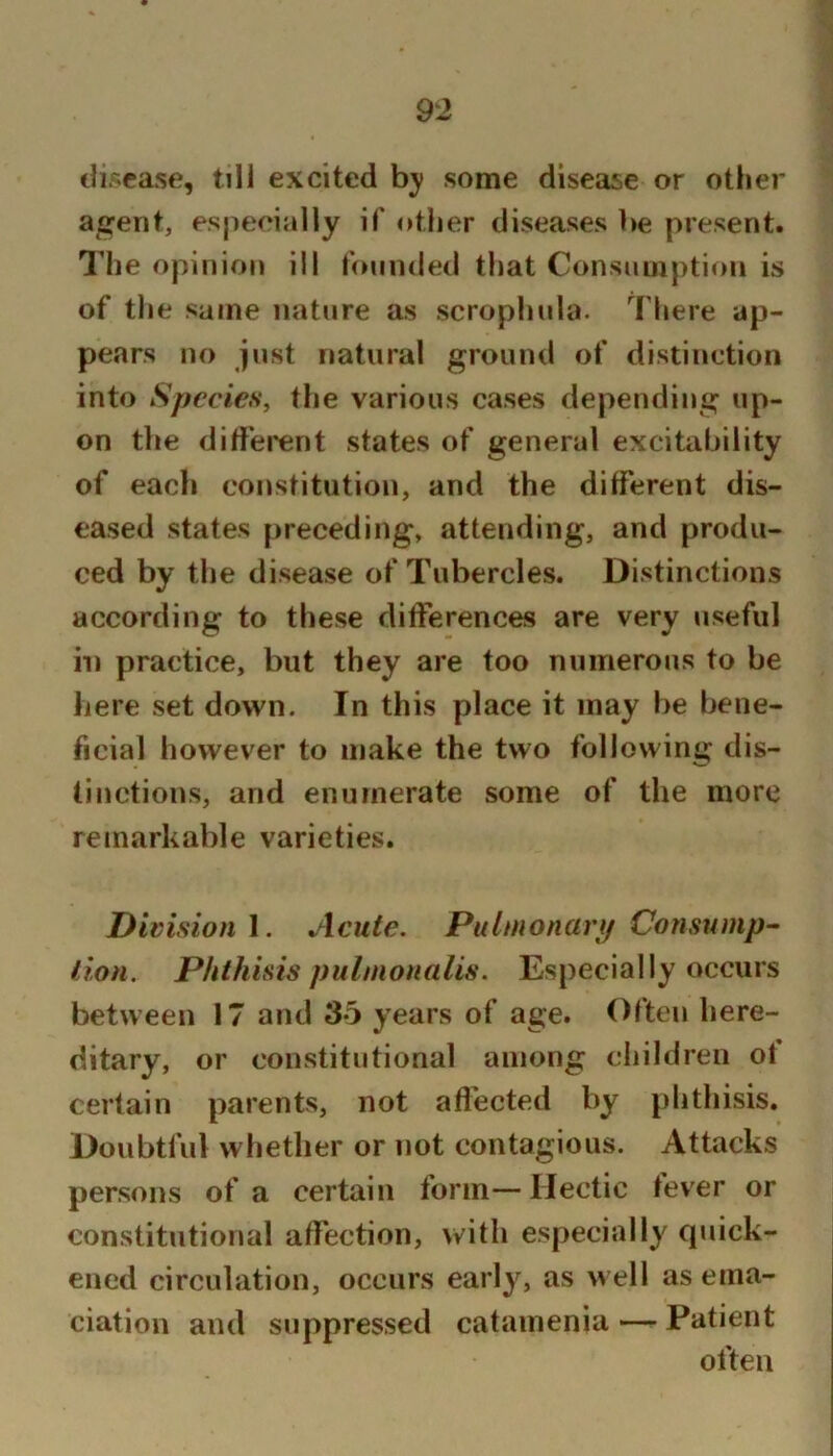 disease, till excited some disease or other aja^ent, especially if other diseases be present. The opinion ill founded that Consumption is of tlie same nature as scrophula. There ap- pears no just natural ground of distinction into Species, the various cases depending up- on tlie diffei'ent states of general excitability of each constitution, and the different dis- eased states preceding, attending, and produ- ced by the disease of Tubercles. Distinctions according to these differences are very useful ill practice, but they are too numerous to be here set down. In this place it may be bene- ficial however to make the two following dis- tinctions, and enumerate some of the more remarkable varieties. Division I. Acute. Pulmonary Consump^ lion. Phthisis pulmonalis. Especially occurs between 17 and 35 years of age. Often here- ditary, or constitutional among cliildren ot certain parents, not aflected by phthisis. Doubtful whether or not contagious. Attacks persons of a certain form—Hectic fever or constitutional affection, with especially quick- ened circulation, occurs early, as well as ema- ciation and suppressed catamenia — Patient often