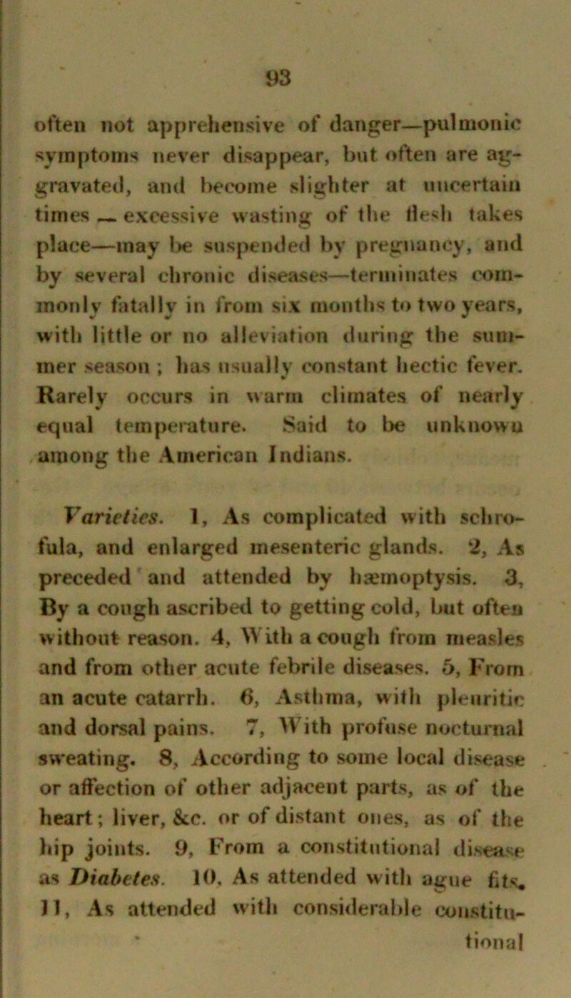 often not apprehensive of danger—pulmonic symptoms never disappear, but often are ag- gravated, and become slighter at uncertain times excessive wasting of the flesh takes place—may Ite suspended by pregnancy, and by several chronic diseases—terminates cH)in- inonlv fatally in from six months to two years, with little or no alleviation during the sum- mer season ; has usually constant hectic fever. Rarely occurs in warm climates of nearly equal temperature. Said to l>e unknown among the American Indians. Varieties. 1, As complicated with schro- fula, and enlarged mesenteric glands. 2, As preceded and attended by hsemoptysis. 3, By a cough ascribed to getting cold, but often without reason. 4, With a cough from measles and from other acute febrile diseases. 5, From an acute catarrh. 6, Asthma, with pleuritic and dorsal pains. 7, AVith profuse nocturnal sweating. 8, According to some local disease or affection of other adjacent parts, as of the heart; liver, &c. or of distant ones, as of the hip joints. 9, From a constitutional disease as Diabetes. 10, As attended with ague fits, 11, As attended with consi<lerable constitu- tional