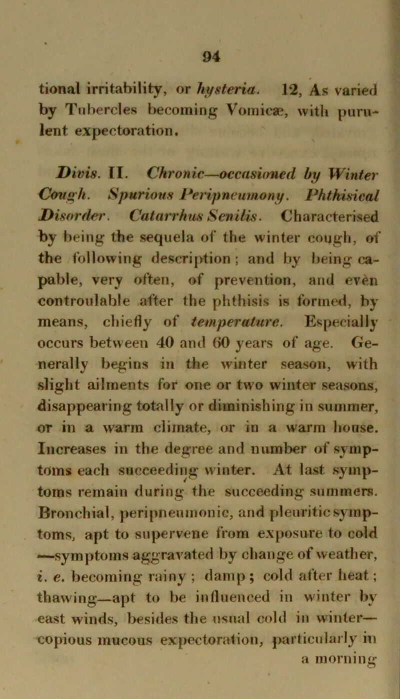 tional irritability, or hifsteria. 12, As varied by T nbercles becoming Vomicae, with puru- lent expectoration. Divis. II. Chronic—occasioned by Winter Covgh. Spurious Peripneumony. Phthisical Disorder, Catarrhus Senilis. Characterised by being the sequela of the winter cough, of the i’ollowing description ; and by being ca- pable, very often, of prevention, and even controulable after the phthisis is formed, by means, chiefly of temperature. Especially occurs between 40 and (iO years of age. Ge- nerally begins in the winter season, with slight ailments for one or two winter seasons, disappearing totally or diminishing in summer, or in a warm climate, or in a warm house. Increases in the degree and number of symp- toms each succeeding winter. At last symp- toms remain during the succeeding summers. Bronchial, peripneuinonic, and pleuritic symp- toms, apt to supervene from exposure to cold —symptoms aggravated by change of weather, i. e. becoming rainy ; damp ; cold after heat; thawing—apt to be influenced in winter by east winds, besides the usual cold in winter— copious mucous ex pectoral ion, particularly in a morning