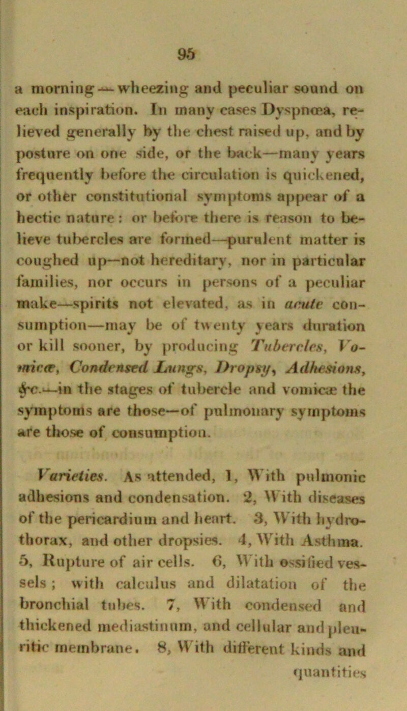a niorninjB:-^ wheezing and peculiar sound on each inspiration. In many cases Dyspncea, re- lieved generally by the chest raised up, and by posture on one side, or the back—many years frcipiently before the circulation is quickened, or other constitutional symptoms app«»ar of a hectic nature: or befi)i*e there is reason to be- lieve tid)ercles are formed—puraJent matter is coughed up—not hereditary, nor in particular families, nor occurs in persons of a peculiar make—spirits not elevated, as in aculv con- sumption—may be of twenty years duration or kill sooner, by producing Tubercles, f tnirnr, Condensed JLungs, Dropsy^ Adkesiom, ^.^in tlie stages of tubercle and voniksc the symptoms are those—of pulmonary symptoms are tlio.se of consuniption. Varieties. As attended, 1, With pulmonic adhesions and condensation. 2, W^ith diseases of the pericardium and heart. 3, With liydro- thorax, and other dropsies. 4, AVith A.sthma. 5, Rupture of air cells. (5, AVith ossified ves- sels ; witli calculus and dilatation of the bronchial tiihes. 7, AA’ith condensed and thickened mediastinum, and cellular and pleu- ritic membrane. 8, With ditferent kinds and quantities