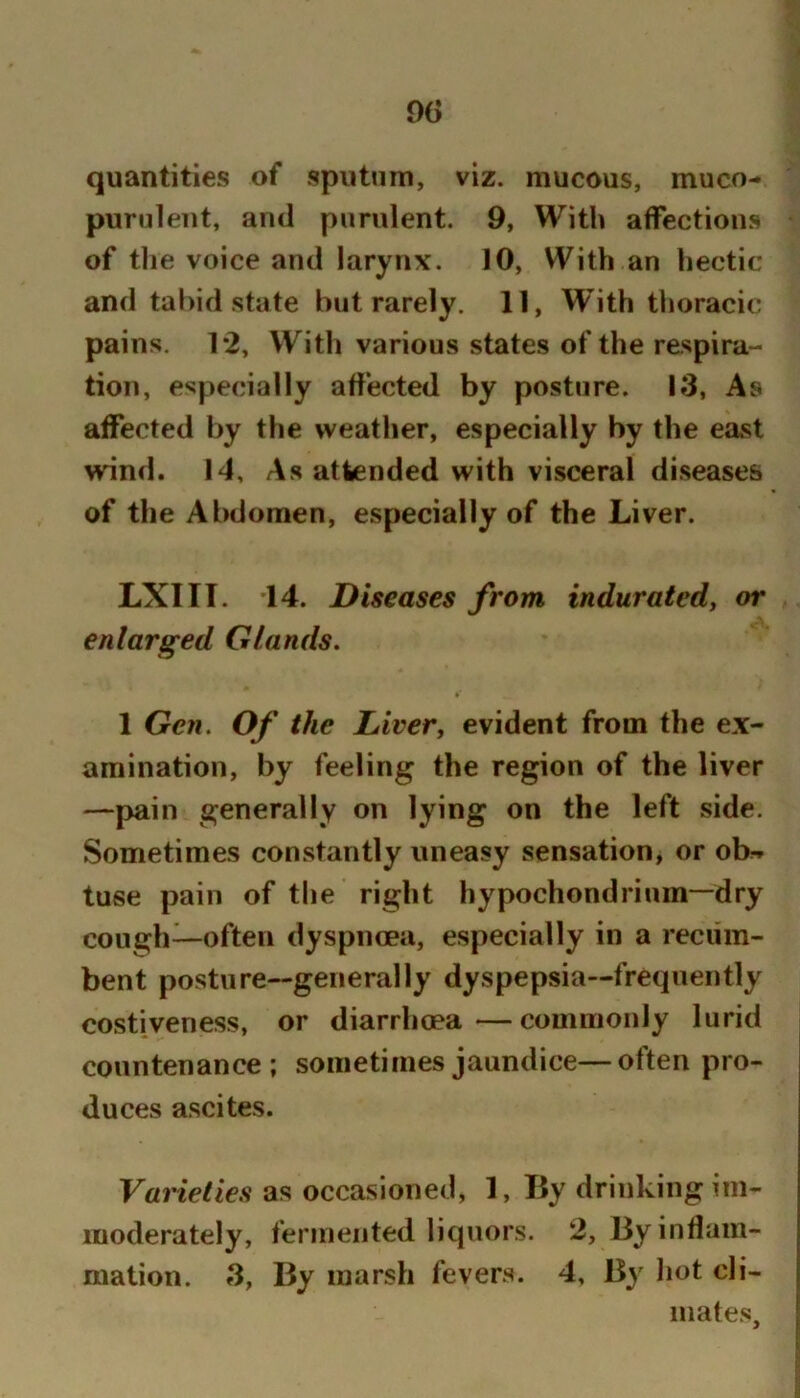 quantities of sputum, viz. mucous, muco-» purulent, ami purulent. 9, With affections of the voice and larynx. 10, With an hectic and tabid state but rarely. 11, With thoracic pains. 1*2, With various states of the respira- tion, especially aff'ected by posture. 13, As affected by the weather, especially by the east wind. 14, As attended with visceral diseases of the Abdomen, especially of the Liver. LXIII. '14. Diseases from induratedy or enlarged Glands. 1 Gen. Of the Liver, evident from the ex- amination, by feeling the region of the liver —pain generally on lying on the left side. Sometimes constantly uneasy sensation, or ob^ tuse pain of the right hypochondrium—dry cough—often dyspnoea, especially in a recum- bent posture—generally dyspepsia—frequently costiveness, or diarrhoea—commonly lurid countenance; sometimes jaundice—often pro- duces ascites. Varieties as occasioned, 1, Ily drinking im- moderately, fermented liquors. 2, 13y inflam- mation. 3, By marsh fevers. 4. By hot cli- mates.