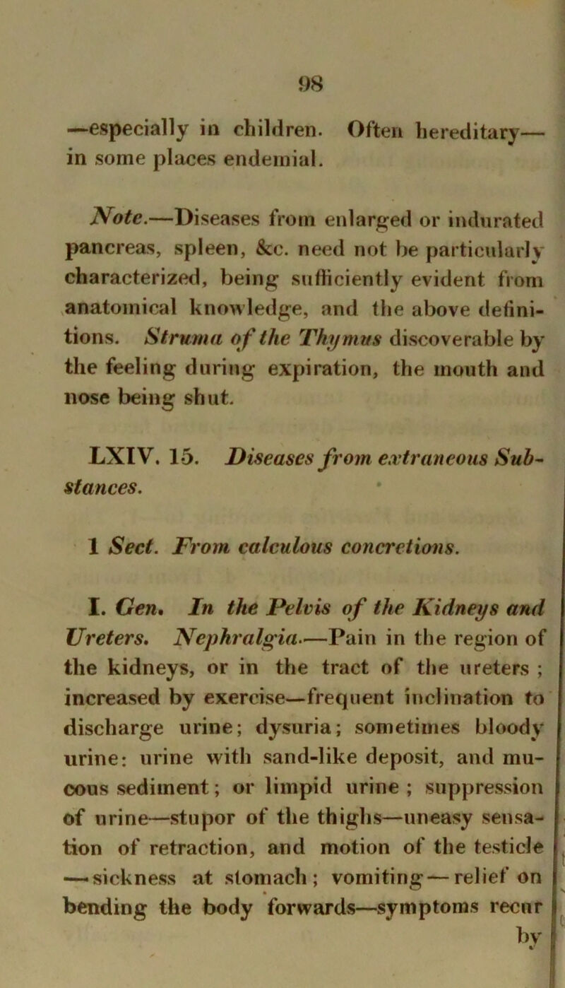 —especially in children. Often hereditary— in some places endeinial. Note.—Diseases from enlarged or indurated pancreas, spleen, &c. need not be particularly characterized, being sufticiently evident from ,anatomical knowledge, and the above defini- tions. Struma o f the Thymus discoverable by the feeling during expiration, the mouth and nose being shut. LXIV. 15. Diseases from extraneous Suh^ stances. 1 Sect. From calculous concretions. I. Gen, In the Pelvis of the Kidneys and Ureters, Nephralgia—Pain in the region of the kidneys, or in the tract of the ureters ; increased by exercise—frequent inclination to discharge urine; dysuria; sometimes bloody urine*, urine with sand-like deposit, and mu- cous sediment; or limpid urine ; suppression of urine—stupor of the thighs—uneasy sensa- tion of retraction, and motion of the testicle — sickness at stomach; vomiting—relief on bending the body forwards—symptoms recur bv %