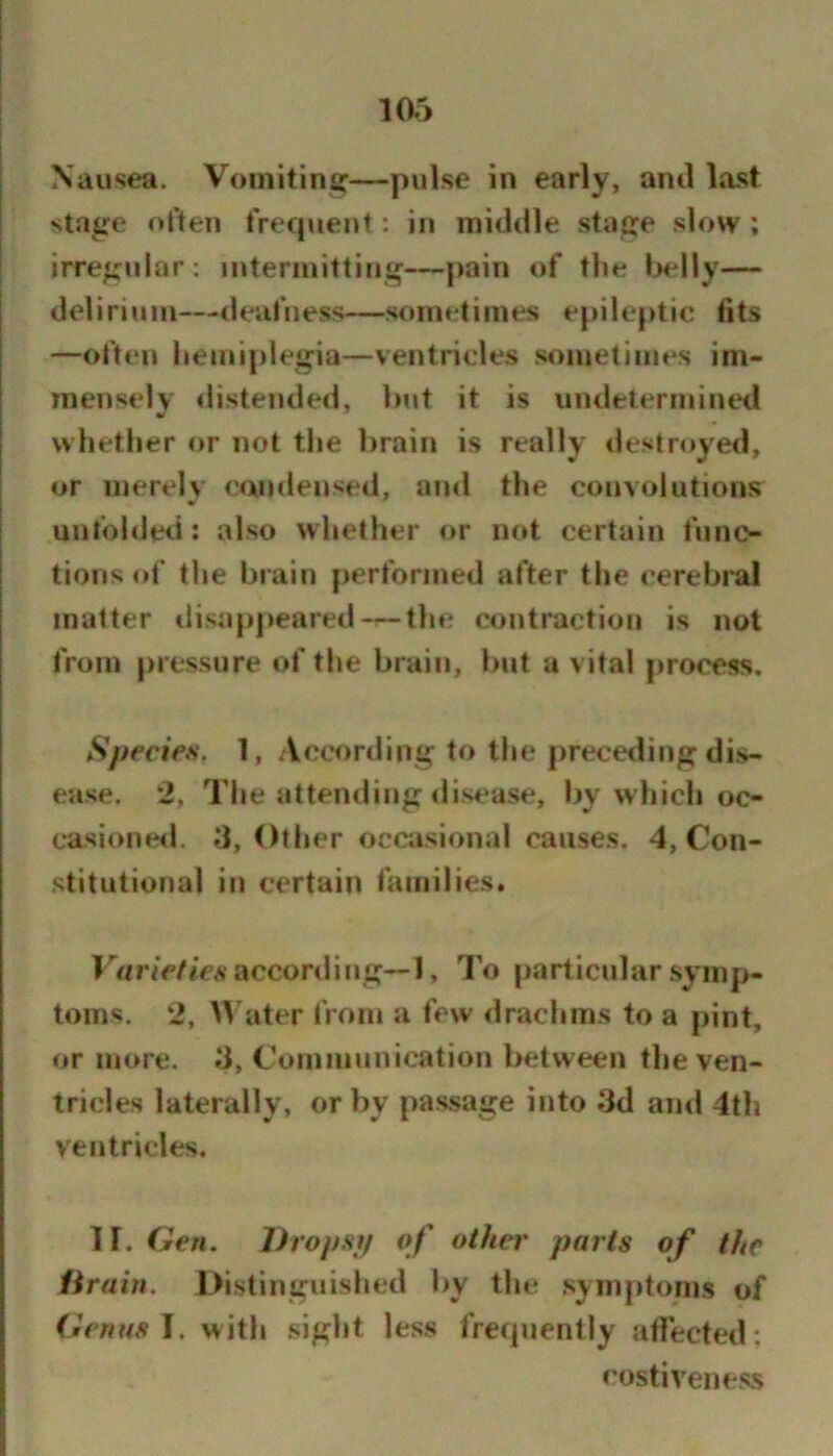 Nausea. Voinitins:—pulse in early, ami last stage often frecpient: in middle stage .slow ; irregular: intermitting—pain of the l>elly— delirium—deafness—sometimes epileptic fits —often hemiplegia—ventricles sometimes im- menselv distended, but it is undetermined whether or not tlie lirain is really destroyed, or merely condensed, ami the convolutions unfolded: also whether or not certain func- tions of the brain performed after the cerebral matter disapjieared-^tlie contraction is not from pressure of the brain, but a vital process. Species. 1, According to the preceding di.s- ease. 2, The attending disease, by which oo casioneil. d, Otlier ocaisional causes. 4, Con- stitutional in certain families. Variefies accord in g-1. To particular symp- toms. 2, Water from a few drachms to a pint, or more, d. Communication between the ven- tricles laterally, or by passage into dd and 4th ventricles, ir. Gen. Dropsp of othei' parts of the lirain. Distinguished by the symptoms of Genas J. with .sight less frecpienlly afiected: I’ostiveness